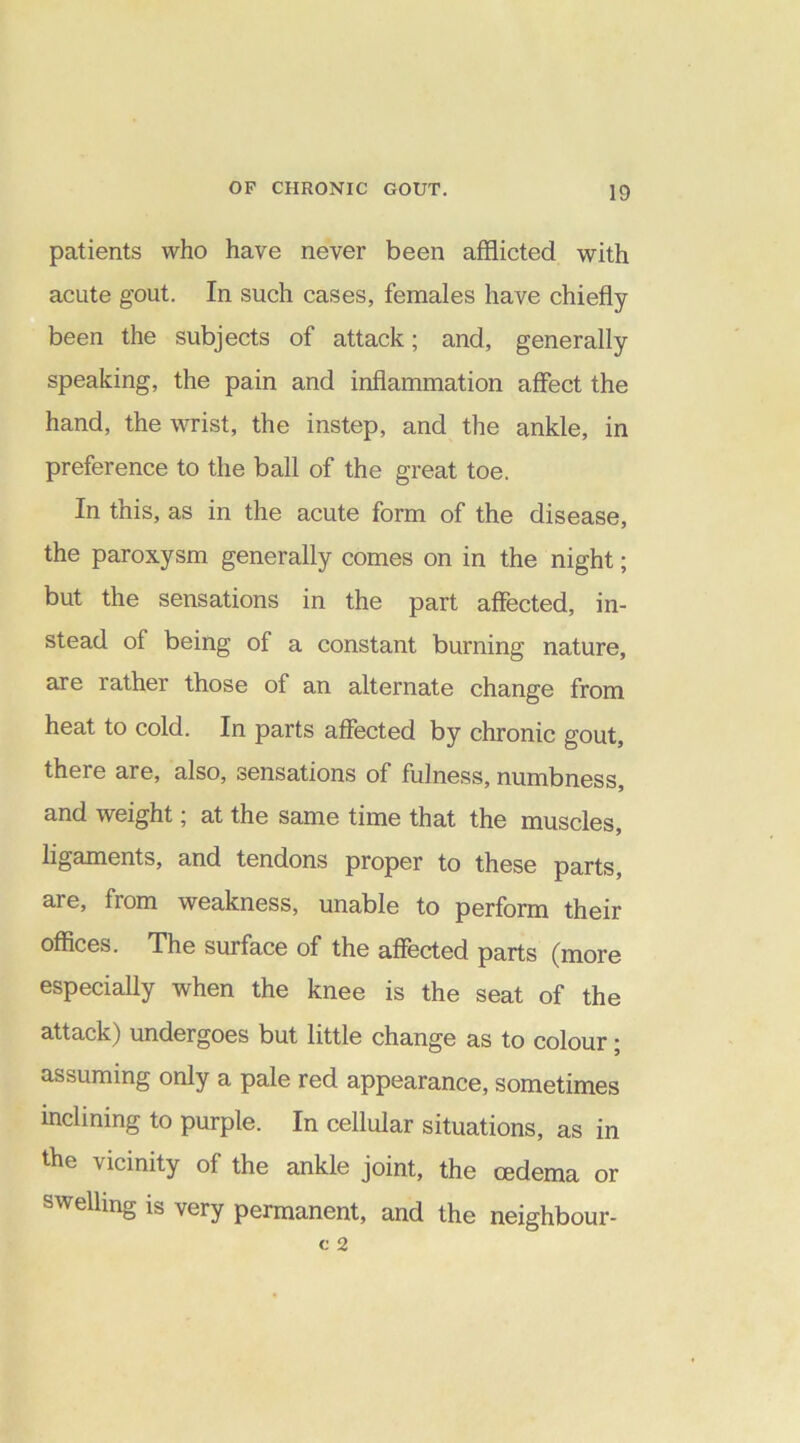 patients who have never been afflicted with acute gout. In such cases, females have chiefly been the subjects of attack; and, generally speaking, the pain and inflammation affect the hand, the wrist, the instep, and the ankle, in preference to the ball of the great toe. In this, as in the acute form of the disease, the paroxysm generally comes on in the night; but the sensations in the part affected, in- stead of being of a constant burning nature, are rather those of an alternate change from heat to cold. In parts affected by chronic gout, there are, also, sensations of fulness, numbness, and weight; at the same time that the muscles, ligaments, and tendons proper to these parts, are, from weakness, unable to perform their offices. The surface of the affected parts (more especially when the knee is the seat of the attack) undergoes but little change as to colour; assuming only a pale red appearance, sometimes inclining to purple. In cellular situations, as in the vicinity of the ankle joint, the oedema or swelling is very permanent, and the neighbour-