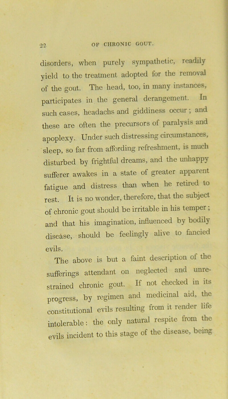 disorders, when purely sympathetic, readily yield to the treatment adopted for the remo\ al of the gout. The head, too, in many instances, participates in the general derangement. In such cases, headachs and giddiness occur , and these are often the precursors of paralysis and apoplexy. Under such distressing circumstances, sleep, so far from affording refreshment, is much disturbed by frightful dreams, and the unhappy sufferer awakes in a state of greater apparent fatigue and distress than when he retired to rest. It is no wonder, therefore, that the subject of chronic gout should be irritable in his temper; and that his imagination, influenced by bodily disease, should be feelingly alive to fancied evils. The above is but a faint description of the sufferings attendant on neglected and unre- strained chronic gout. If not checked in it> progress, by regimen and medicinal aid, the constitutional evils resulting from it render life intolerable: the only natural respite from the evils incident to this stage of the disease, being