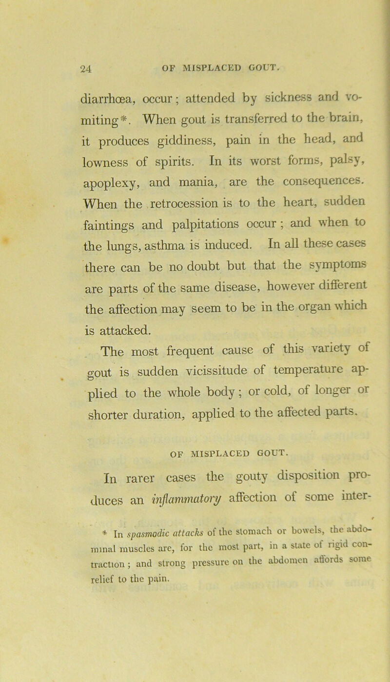 diarrhoea, occur; attended by sickness and vo- miting*. When gout is transferred to the brain, it produces giddiness, pain in the head, and lowness of spirits. In its worst forms, palsy, apoplexy, and mania, are the consequences. When the retrocession is to the heart, sudden faintings and palpitations occur ; and when to the lungs, asthma is induced. In all these cases there can be no doubt but that the symptoms are parts of the same disease, however different the affection may seem to be in the organ which is attacked. The most frequent cause of this variety of gout is sudden vicissitude of temperature ap- plied to the whole body; or cold, of longer or shorter duration, applied to the affected parts. OF MISPLACED GOUT. In rarer cases the gouty disposition pro- duces an inflammatory affection oi some inter- 4 * In spasmodic attacks of the stomach or bowels, the abdo- minal muscles arc, for the most part, in a state of rigid con- traction ; and strong pressure on the abdomen affords some relief to the pain.