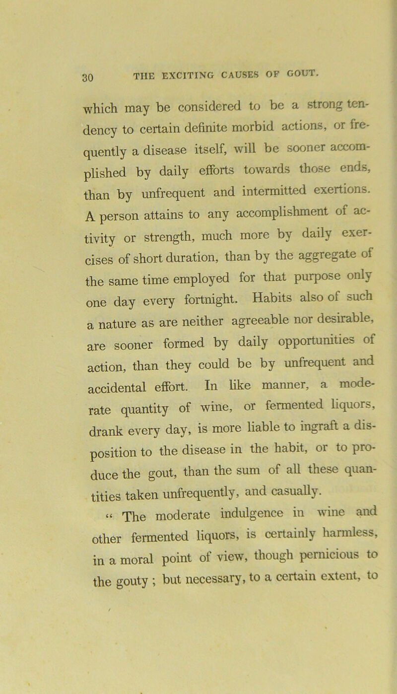 which may be considered to be a strong ten- dency to certain definite morbid actions, or fre- quently a disease itself, will be sooner accom- plished by daily efforts towards those ends, than by unfrequent and intermitted exertions. A person attains to any accomplishment of ac- tivity or strength, much more by daily exer- cises of short duration, than by the aggregate of the same time employed for that purpose only one day every fortnight. Habits also of such a nature as are neither agreeable nor desirable, are sooner formed by daily opportunities of action, than they could be by unfrequent and accidental effort. In like manner, a mode- rate quantity of wine, or fermented liquors, drank every day, is more liable to ingraft a dis- position to the disease in the habit, or to pro- duce the gout, than the sum of all these quan- tities taken unfrequently, and casually. « The moderate indulgence in wine and other fermented liquors, is certainly harmless, in a moral point of view, though pernicious to the gouty ; but necessary, to a certain extent, to