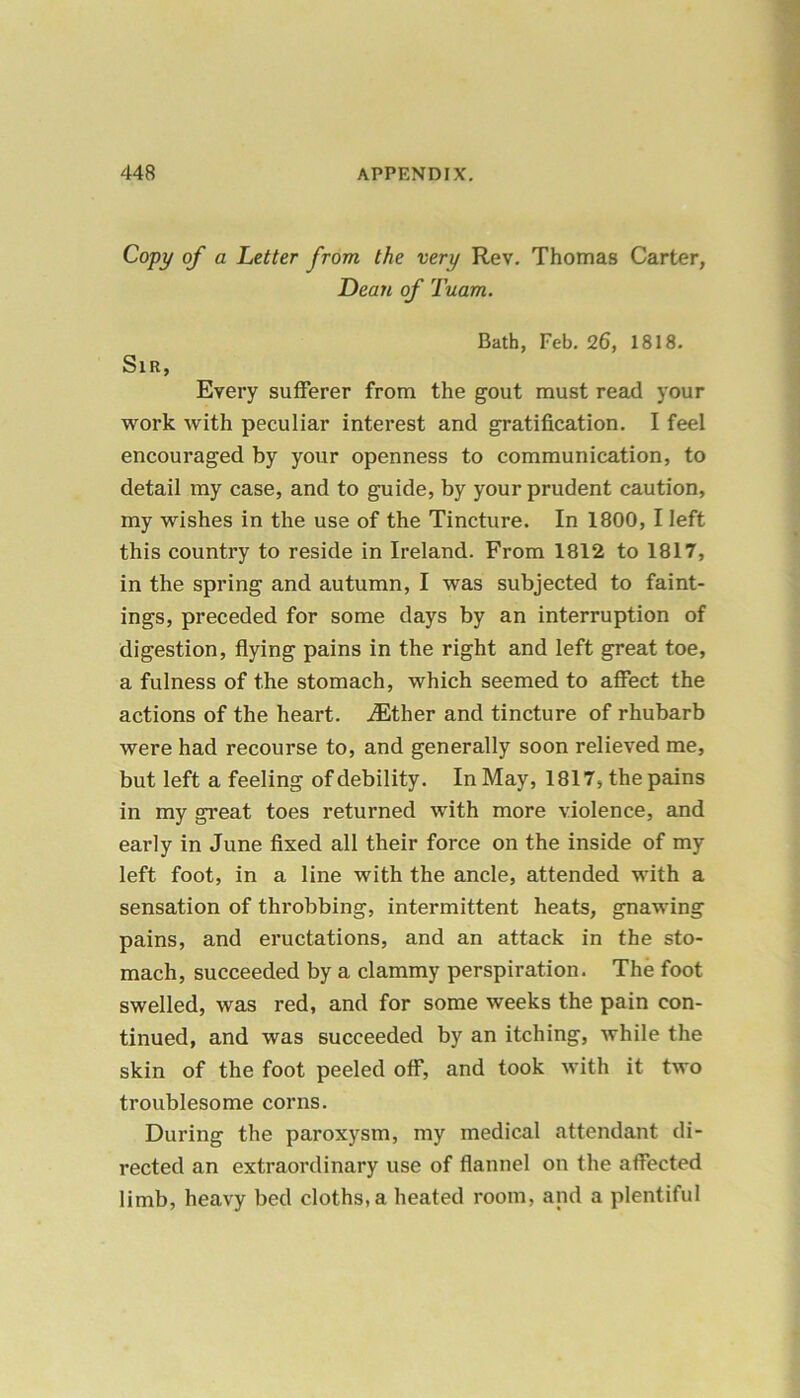 Copy of a Letter from the very Rev. Thomas Carter, Dean of Tuam. Bath, Feb. 26, 1818. Sir, Every sufferer from the gout must read your work with peculiar interest and gratification. I feel encouraged by your openness to communication, to detail my case, and to guide, by your prudent caution, my wishes in the use of the Tincture. In 1800, I left this country to reside in Ireland. From 1812 to 1817, in the spring and autumn, I was subjected to faint- ings, preceded for some days by an interruption of digestion, flying pains in the right and left great toe, a fulness of the stomach, which seemed to affect the actions of the heart. iEther and tincture of rhubarb were had recourse to, and generally soon relieved me, but left a feeling of debility. In May, 1817, the pains in my great toes returned with more violence, and early in June fixed all their force on the inside of my left foot, in a line with the ancle, attended with a sensation of throbbing, intermittent heats, gnawing pains, and eructations, and an attack in the sto- mach, succeeded by a clammy perspiration. The foot swelled, was red, and for some weeks the pain con- tinued, and was succeeded by an itching, while the skin of the foot peeled off, and took with it two troublesome corns. During the paroxysm, my medical attendant di- rected an extraordinary use of flannel on the affected limb, heavy bed cloths, a heated room, and a plentiful