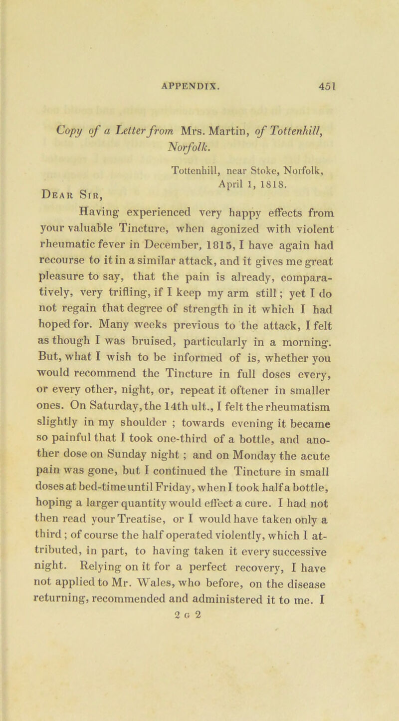 Copy of a Letter from Mrs. Martin, of Tottenhill, Norfolk. Tottenhill, near Stoke, Norfolk, April 1, 1818. Dear Sir, Having experienced very happy effects from your valuable Tincture, when agonized with violent rheumatic fever in December, 1815, I have again had recourse to it in a similar attack, and it gives me great pleasure to say, that the pain is already, compara- tively, very trifling, if I keep my arm still; yet I do not regain that degree of strength in it which I had hoped for. Many weeks previous to the attack, I felt as though I was bruised, particularly in a morning. But, what I wish to be informed of is, whether you would recommend the Tincture in full doses every, or every other, night, or, repeat it oftener in smaller ones. On Saturday, the 14th ult., I felt the rheumatism slightly in my shoulder ; towards evening it became so painful that I took one-third of a bottle, and ano- ther dose on Sunday night; and on Monday the acute pain was gone, but I continued the Tincture in small doses at bed-time until Friday, when I took half a bottle, hoping a larger quantity would effect a cure. I had not then read your Treatise, or I would have taken only a third ; of course the half operated violently, which I at- tributed, in part, to having taken it every successive night. Relying on it for a perfect recovery, I have not applied to Mr. Wales, who before, on the disease returning, recommended and administered it to me. I 2 g 2