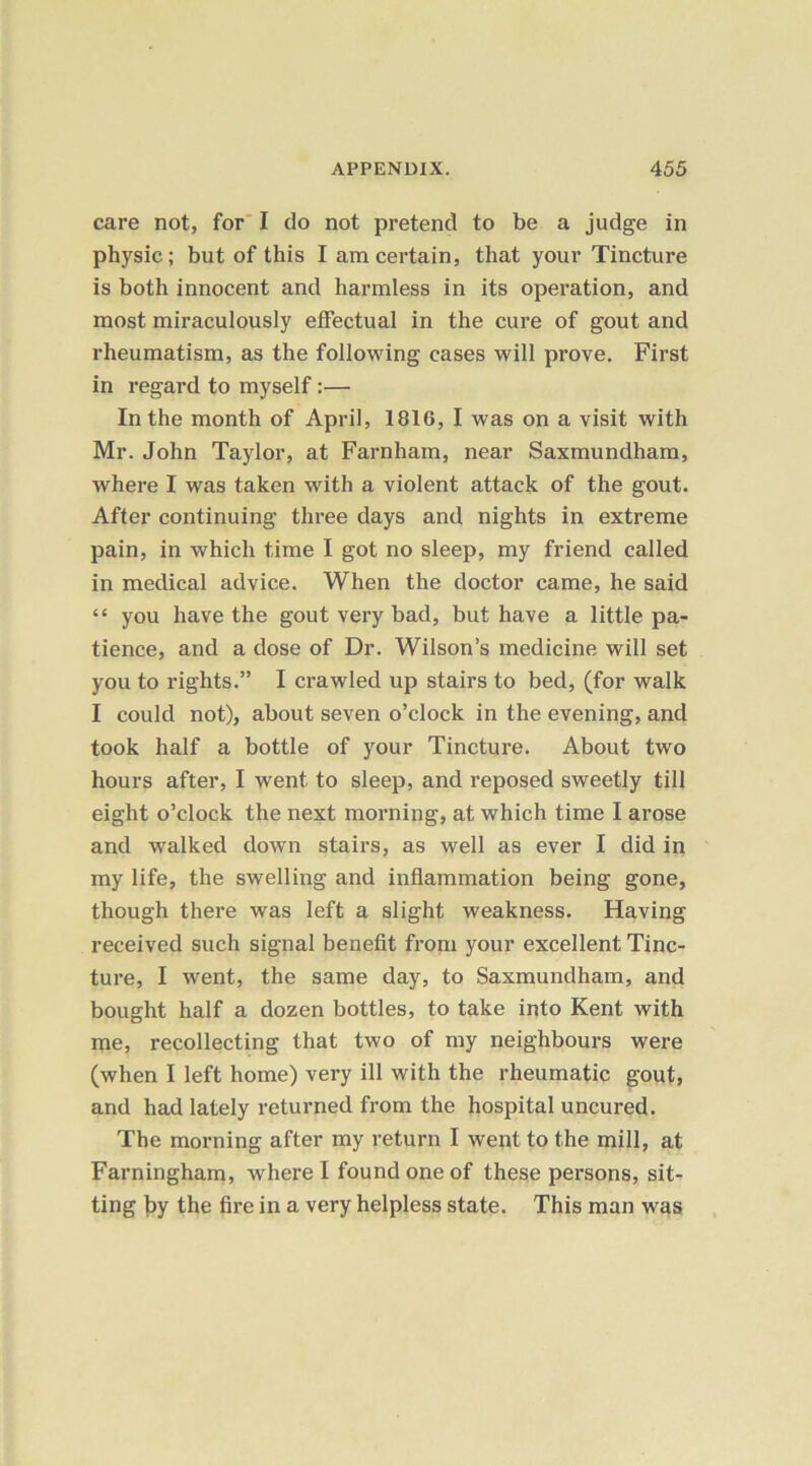care not, for I do not pretend to be a judge in physic; but of this I am certain, that your Tincture is both innocent and harmless in its operation, and most miraculously effectual in the cure of gout and rheumatism, as the following cases will prove. First in regard to myself:— In the month of April, 1816, I was on a visit with Mr. John Taylor, at Farnham, near Saxmundham, where I was taken with a violent attack of the gout. After continuing three days and nights in extreme pain, in which time I got no sleep, my friend called in medical advice. When the doctor came, he said “ you have the gout very bad, but have a little pa- tience, and a dose of Dr. Wilson’s medicine will set you to rights.” I crawled up stairs to bed, (for walk I could not), about seven o’clock in the evening, and took half a bottle of your Tincture. About two hours after, I went to sleep, and reposed sweetly till eight o’clock the next morning, at which time I arose and walked down stairs, as well as ever I did in my life, the swelling and inflammation being gone, though there was left a slight weakness. Having received such signal benefit from your excellent Tinc- ture, I went, the same day, to Saxmundham, and bought half a dozen bottles, to take into Kent with me, recollecting that two of my neighbours were (when I left home) very ill with the rheumatic gout, and had lately returned from the hospital uncured. The morning after my return I went to the mill, at Farningham, where I found one of these persons, sit- ting by the fire in a very helpless state. This man was