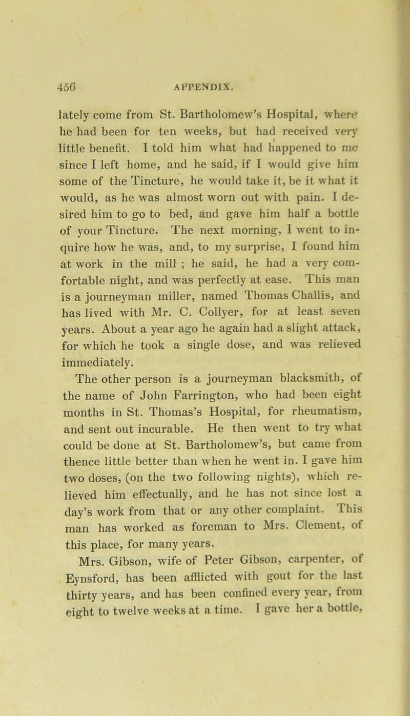 lately come from St. Bartholomew’s Hospital, where he had been for ten weeks, but had received very t little benefit. I told him what had happened to me since I left home, and he said, if I would give him some of the Tincture, he would take it, be it what it would, as he was almost worn out with pain. I de- sired him to go to bed, and gave him half a bottle of your Tincture. The next morning, I went to in* quire how he was, and, to my surprise, I found him at work in the mill ; he said, he had a very com- fortable night, and was perfectly at ease. This man is a journeyman miller, named Thomas Challis, and has lived with Mr. C. Collyer, for at least seven years. About a year ago he again had a slight attack, for which he took a single dose, and was relieved immediately. The other person is a journeyman blacksmith, of the name of John Farrington, who had been eight months in St. Thomas’s Hospital, for rheumatism, and sent out incurable. He then went to try what could be done at St. Bartholomew’s, but came from thence little better than when he went in. I gave him two doses, (on the two following nights), which re- lieved him effectually, and he has not since lost a day’s work from that or any other complaint. This man has worked as foreman to Mrs. Clement, of this place, for many years. Mrs. Gibson, wife of Peter Gibson, carpenter, of Eynsford, has been afflicted with gout for the last thirty years, and has been confined every year, from eight to twelve weeks at a time. I gave her a bottle,
