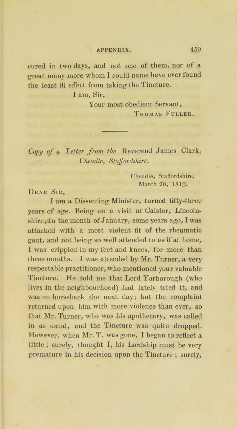 cured in two days, and not one of them, nor of a great many more whom I could name have ever found the least ill effect from taking the Tincture. I am, Sir, Your most obedient Servant, Thomas Fuller. Copy of a Letter from the Reverend James Clark, Cheadle, Staffordshire. Cheadle, Staffordshire, March 20, 1819. Dear Sir, I am a Dissenting Minister, turned fifty-three years of age. Being on a visit at Caistor, Lincoln- shire, in the month of January, some years ago, I was attacked with a most violent fit of the rheumatic gout, and not being so well attended to as if at home, I was crippled in my feet and knees, for more than three months. I was attended by Mr. Turner, a very respectable practitioner, who mentioned your valuable Tincture. He told me that Lord Yarborough (who lives in the neighbourhood) had lately tried it, and was on horseback the next day; but the complaint returned upon him with more violence than ever, so that Mr. Turner, who was his apothecary, was called in as usual, and the Tincture was quite dropped. However, when Mr. T. was gone, I began to reflect a little ; surely, thought I, his Lordship must be very premature in his decision upon the Tincture ; surely,