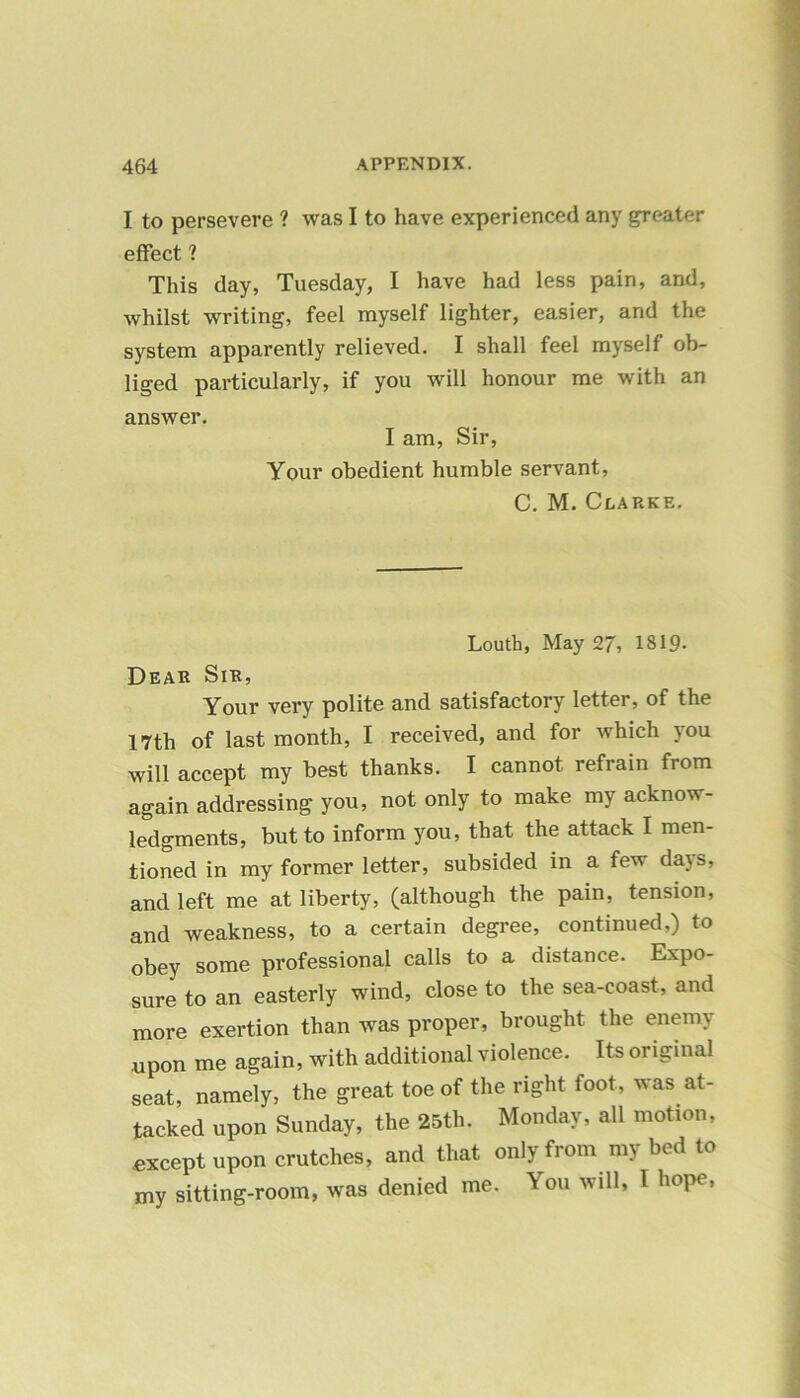 I to persevere ? was I to have experienced any greater effect ? This day, Tuesday, I have had less pain, and, whilst writing, feel myself lighter, easier, and the system apparently relieved. I shall feel myself ob- liged particularly, if you will honour me with an answer. I am, Sir, Your obedient humble servant, C. M. Clarke. Louth, May 27, 1819- Dear Sir, Your very polite and satisfactory letter, of the 17th of last month, I received, and for which you will accept my best thanks. I cannot refrain from again addressing you, not only to make my acknow- ledgments, but to inform you, that the attack I men- tioned in my former letter, subsided in a few days, and left me at liberty, (although the pain, tension, and weakness, to a certain degree, continued,) to obey some professional calls to a distance. Expo- sure to an easterly wind, close to the sea-coast, and more exertion than was proper, brought the enemy upon me again, with additional violence. Its original seat, namely, the great toe of the right foot, was at- tacked upon Sunday, the 25th. Monday, all motion, except upon crutches, and that only from my bed to my sitting-room, was denied me. You will, I hope,