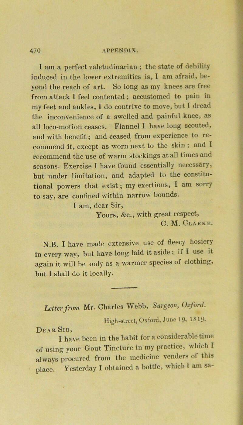 I am a perfect valetudinarian ; the state of debility induced in the lower extremities is, I am afraid, be- yond the reach of art. So long as my knees are free from attack I feel contented ; accustomed to pain in my feet and ankles, I do contrive to move, but I dread the inconvenience of a swelled and painful knee, as all loco-motion ceases. Flannel I have long scouted, and with benefit; and ceased from experience to re- commend it, except as worn next to the skin ; and I recommend the use of warm stockings at all times and seasons. Exercise I have found essentially necessary, but under limitation, and adapted to the constitu- tional powers that exist; my exertions, I am sorry to say, are confined within narrow bounds. I am, dear Sir, Yours, &c., with great respect, C. M. Clarke. N.B. I have made extensive use of fleecy hosiery in every way, but have long laid it aside ; if I use it again it will be only as a warmer species of clothing, but I shall do it locally. Letter from Mr. Charles Webb, Surgeon, Oxford. High-street, Oxford, June 19, 1819- Dear Sir, I have been in the habit for a considerable time of using your Gout Tincture in my practice, which I always procured from the medicine venders of this place. Yesterday I obtained a bottle, which l am sa-