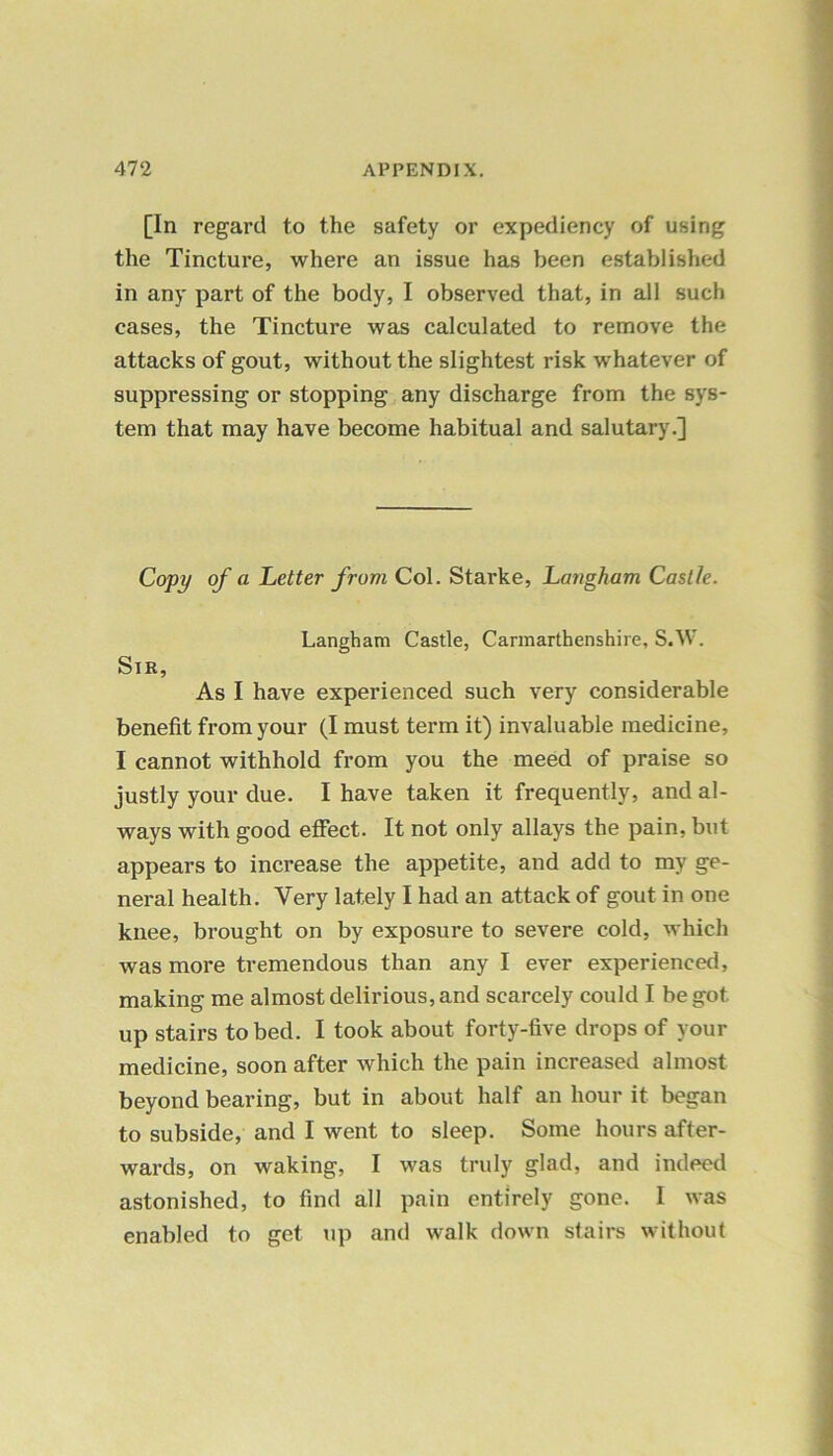 [In regard to the safety or expediency of using the Tincture, where an issue has been established in any part of the body, I observed that, in all such cases, the Tincture was calculated to remove the attacks of gout, without the slightest risk whatever of suppressing or stopping any discharge from the sys- tem that may have become habitual and salutary.] Copy of a Letter from Col. Starke, Langham Castle. Langham Castle, Carmarthenshire, S.W. Sir, As I have experienced such very considerable benefit from your (I must term it) invaluable medicine, I cannot withhold from you the meed of praise so justly your due. I have taken it frequently, and al- ways with good effect. It not only allays the pain, but appears to increase the appetite, and add to my ge- neral health. Very lately I had an attack of gout in one knee, brought on by exposure to severe cold, which was more tremendous than any I ever experienced, making me almost delirious, and scarcely could I be got up stairs to bed. I took about forty-five drops of your medicine, soon after which the pain increased almost beyond bearing, but in about half an hour it began to subside, and I went to sleep. Some hours after- wards, on waking, I was truly glad, and indeed astonished, to find all pain entirely gone. I was enabled to get up and walk down stairs without