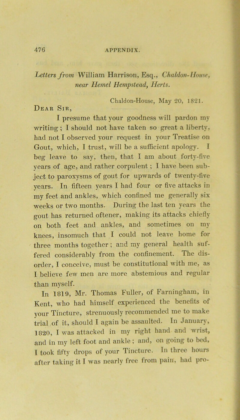 Letters from William Harrison, Esq., ChaMon-House, near Hemel Hempstead, Herts. Chaldon-House, May 20, 1821. Dear Sir, I presume that your goodness will pardon my writing; I should not have taken so great a liberty, had not I observed your request in your Treatise on Gout, which, I trust, will be a sufficient apology. I beg leave to say, then, that I am about forty-five years of age, and rather corpulent; I have been sub- ject to paroxysms of gout for upwards of twenty-five years. In fifteen years I had four or five attacks in my feet and ankles, which confined me generally six weeks or two months. During the last ten years the gout has returned oftener, making its attacks chiefly on both feet and ankles, and sometimes on my knees, insomuch that I could not leave home for three months together; and my general health suf- fered considerably from the confinement. The dis- order, I conceive, must be constitutional with me, as I believe few men are more abstemious and regular than myself. In 1819, Mr. Thomas Fuller, of Farningham, in Kent, who had himself experienced the benefits of your Tincture, strenuously recommended me to make trial of it, should I again be assaulted. In January, 1820, I was attacked in my right hand and wrist, and in my left foot and ankle; and, on going to bed, I took fifty drops of your Tincture. In three hours after taking it I was nearly free from pain, had pro-