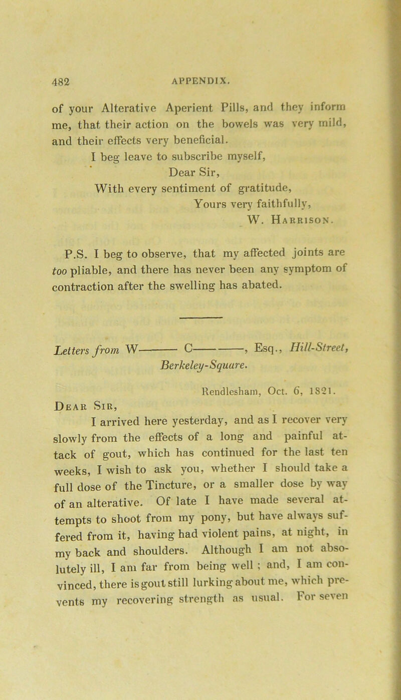 of your Alterative Aperient Pills, and they inform me, that, their action on the bowels was very mild, and their effects very beneficial. I beg leave to subscribe myself, Dear Sir, With every sentiment of gratitude. Yours very faithfully, W. Harrison. P.S. I beg to observe, that my affected joints are too pliable, and there has never been any symptom of contraction after the swelling has abated. Letters from W C , Esq., Hill-Street, Berkeley-Square. Rendlesham, Oct. 6', 1S21. Dear Sir, I arrived here yesterday, and as I recover very slowly from the effects of a long and painful at- tack of gout, which has continued for the last ten weeks, I wish to ask you, whether I should take a full dose of the Tincture, or a smaller dose by way of an alterative. Of late I have made several at- tempts to shoot from my pony, but have always suf- fered from it, having had violent pains, at night, in my back and shoulders. Although I am not abso- lutely ill, I am far from being well ; and, I am con- vinced, there is gout still lurking about me, which pre- vents my recovering strength as usual. For seven