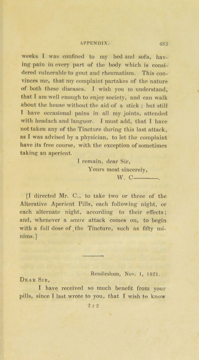 weeks I was confined to my bed and sofa, hav- ing pain in every part of the body which is consi- dered vulnerable to gout and rheumatism. This con- vinces me, that my complaint partakes of the nature of both these diseases. I wish you to understand, that I am well enough to enjoy society, and can walk about the house without the aid of a stick ; but still I have occasional pains in all my joints, attended with headach and languor. I must add, that I have not taken any of the Tincture during this last attack, as I was advised by a physician, to let the complaint have its free course, with the exception of sometimes taking an aperient. I remain, dear Sir, Yours most sincerely, W. C . [I directed Mr. C., to take two or three of the Alterative Aperient Pills, each following night, or each alternate night, according to their effects; and, whenever a severe attack comes on, to begin with a full dose of , the Tincture, such as fifty mi- nims.] Rendlesham, Nov. 1, 1821. Dear Sir, I have received so much benefit from your pills, since I last wrote to you, that I wish to know 2 i 2