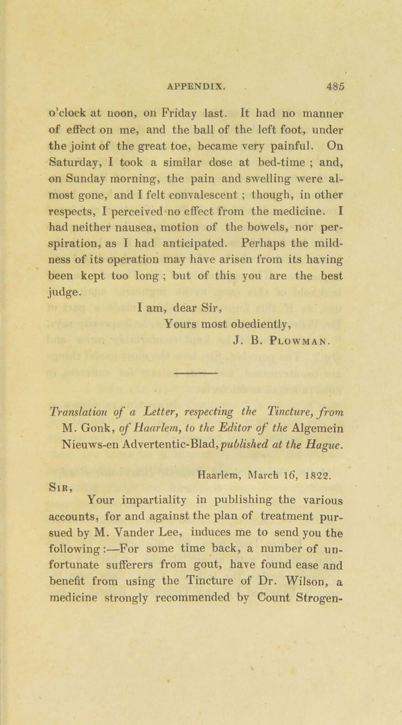 o’clock at noon, on Friday last. It had no manner of effect on me, and the ball of the left foot, under the joint of the great toe, became very painful. On Saturday, I took a similar dose at bed-time ; and, on Sunday morning, the pain and swelling were al- most gone, and I felt convalescent ; though, in other respects, I perceived no effect from the medicine. I had neither nausea, motion of the bowels, nor per- spiration, as I had anticipated. Perhaps the mild- ness of its operation may have arisen from its having- been kept too long ; but of this you are the best judge. I am, dear Sir, Yours most obediently, J. B. Plowman. Translation of a Letter, respecting the Tincture, from M. Gonk, of Haarlem, to the Editor of the Algemein Nieuws-en Advertentic-BIad,p«5&Aed at the Hague. Haarlem, March l6, 1822. Sir, Your impartiality in publishing the various accounts, for and against the plan of treatment pur- sued by M. Vander Lee, induces me to send you the following:—For some time back, a number of un- fortunate sufferers from gout, have found ease and benefit from using the Tincture of Dr. Wilson, a medicine strongly recommended by Count Strogen-