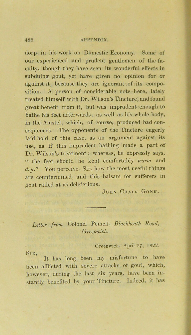 dorp, in his work on Domestic Economy. Some of our experienced and prudent gentlemen of the fa- culty, though they have seen its wonderful effects in subduing gout, yet have given no opinion for or against it, because they are ignorant of its compo- sition. A person of considerable note here, lately treated himself with Dr. Wilson’s Tincture, and found great benefit from it, but was imprudent enough to bathe his feet afterwards, as well as his whole body, in the Amstel, which, of course, produced bad con- sequences. The opponents of the Tincture eagerly laid hold of this case, as an argument against its use, as if this imprudent bathing made a part of Dr. Wilson’s treatment; whereas, he expressly says, “ the feet should be kept comfortably rearm and cby.” You perceive, Sir, how the most useful things are countermined, and this balsam for sufferers in gout railed at as deleterious. John Chalk Gonk. Letter from Colonel Pemell, B/ackheath Road, Greenwich. Greenwich, April 27, 1822. Sir, It has long been my misfortune to have been afflicted with severe attacks of gout, which, however, during the last six years, have been in- stantly benefited by your Tincture. Indeed, it has