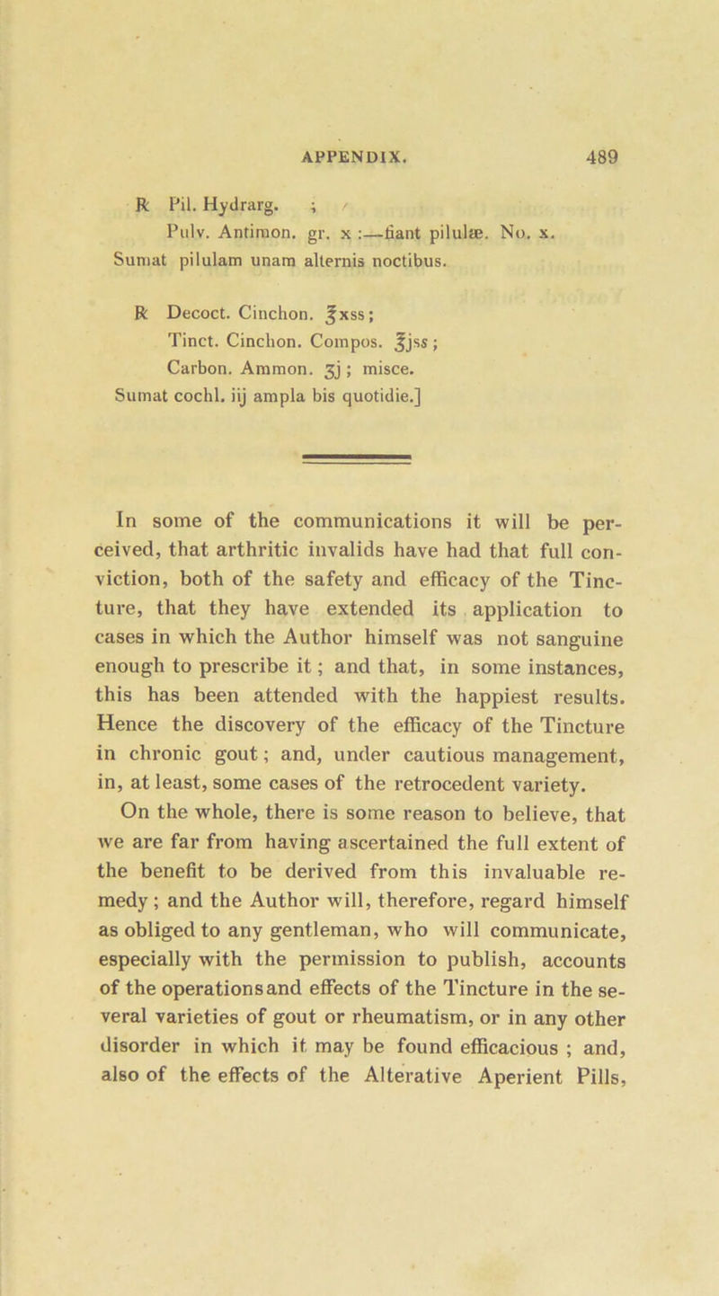 R Pil. Hydrarg. ; Ptilv. Antimon. gr. x :—tiant pilulie. No. x. Sumat pilulam unam alternis noctibus. R Decoct. Cinchon. §xss; Tinct. Cinchon. Compos, ^jss ; Carbon. Ammon. 3j; misce. Sumat cochl. iij ampla bis quotidie.] In some of the communications it will be per- ceived, that arthritic invalids have had that full con- viction, both of the safety and efficacy of the Tinc- ture, that they have extended its application to cases in which the Author himself was not sanguine enough to prescribe it; and that, in some instances, this has been attended with the happiest results. Hence the discovery of the efficacy of the Tincture in chronic gout; and, under cautious management, in, at least, some cases of the retrocedent variety. On the whole, there is some reason to believe, that we are far from having ascertained the full extent of the benefit to be derived from this invaluable re- medy; and the Author will, therefore, regard himself as obliged to any gentleman, who will communicate, especially with the permission to publish, accounts of the operations and effects of the Tincture in the se- veral varieties of gout or rheumatism, or in any other disorder in which it may be found efficacious ; and, also of the effects of the Alterative Aperient Pills,