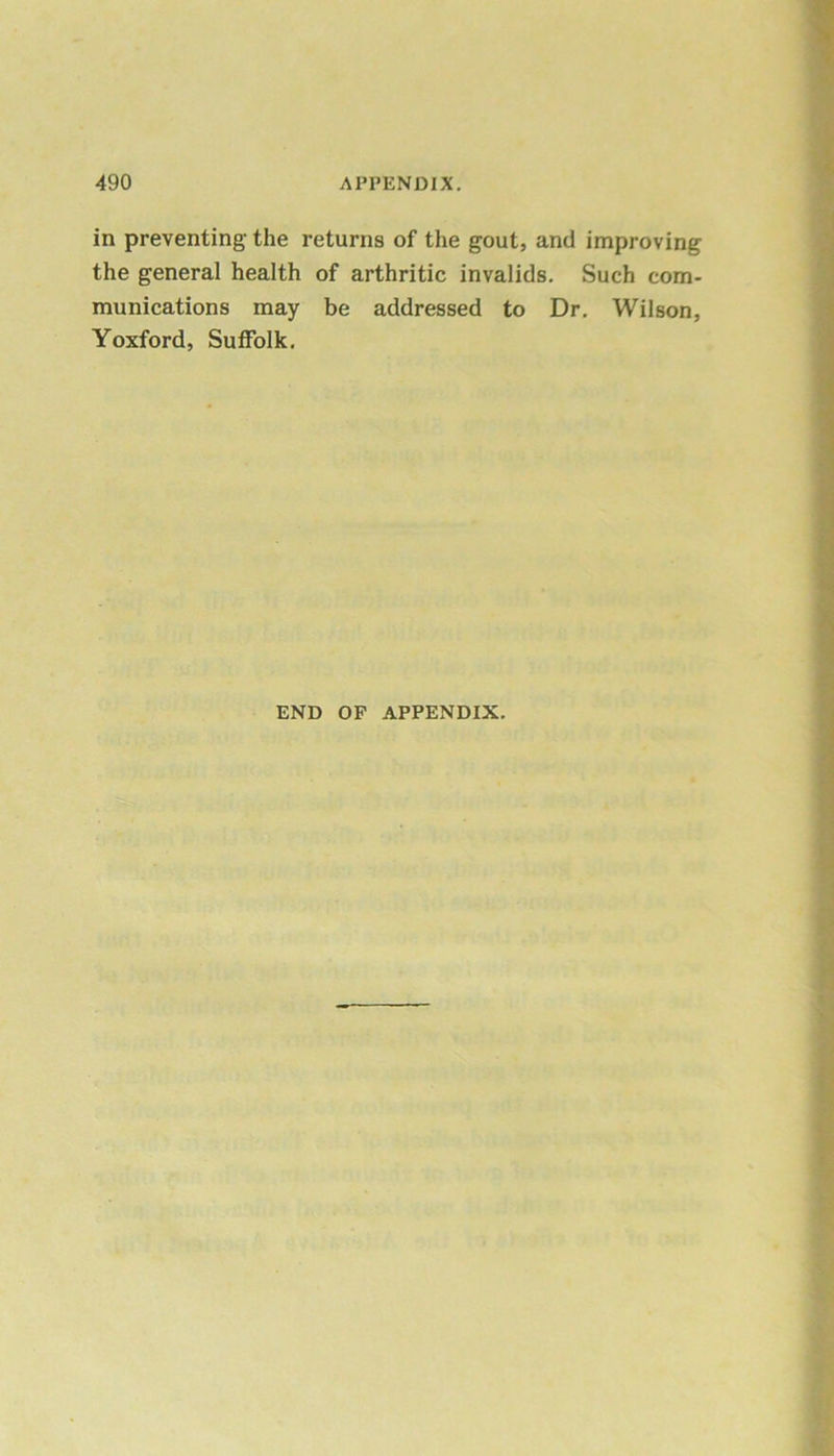 in preventing the returns of the gout, and improving the general health of arthritic invalids. Such com- munications may be addressed to Dr. Wilson, Yoxford, Suffolk. END OF APPENDIX.