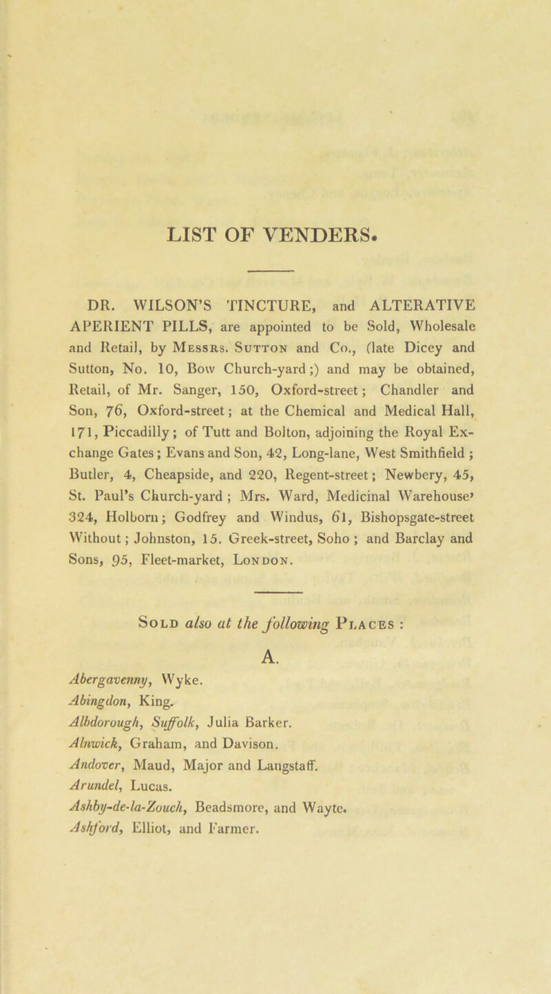 LIST OF VENDERS DR. WILSON’S TINCTURE, and ALTERATIVE APERIENT PILLS, are appointed to be Sold, Wholesale and Retail, by Messrs. Sutton and Co., (late Dicey and Sutton, No. 10, Bow Church-yard;) and may be obtained, Retail, of Mr. Sanger, 150, Oxford-street; Chandler and Son, 76, Oxford-street; at the Chemical and Medical Hall, 171, Piccadilly; of Tutt and Bolton, adjoining the Royal Ex- change Gates; Evans and Son, 42, Long-lane, West Smithlield ; Butler, 4, Cheapside, and 220, Regent-street; Newbery, 45, St. Paul’s Church-yard ; Mrs. Ward, Medicinal Warehouse’ 324, Holborn; Godfrey and Windus, 6l, Bishopsgate-street Without; Johnston, 15. Greek-street, Soho ; and Barclay and Sons, 95, Fleet-market, London. Sold also at the following Places : A. Abergavenny, Wyke. Abingdon, King. Albdorough, Suffolk, Julia Barker. Alnwick, Graham, and Davison. Andover, Maud, Major and Langstaff. Arundel, Lucas. Ashby-de-la-Zouch, Beadsmore, and Wayte. Ashford, Elliot, and Farmer.