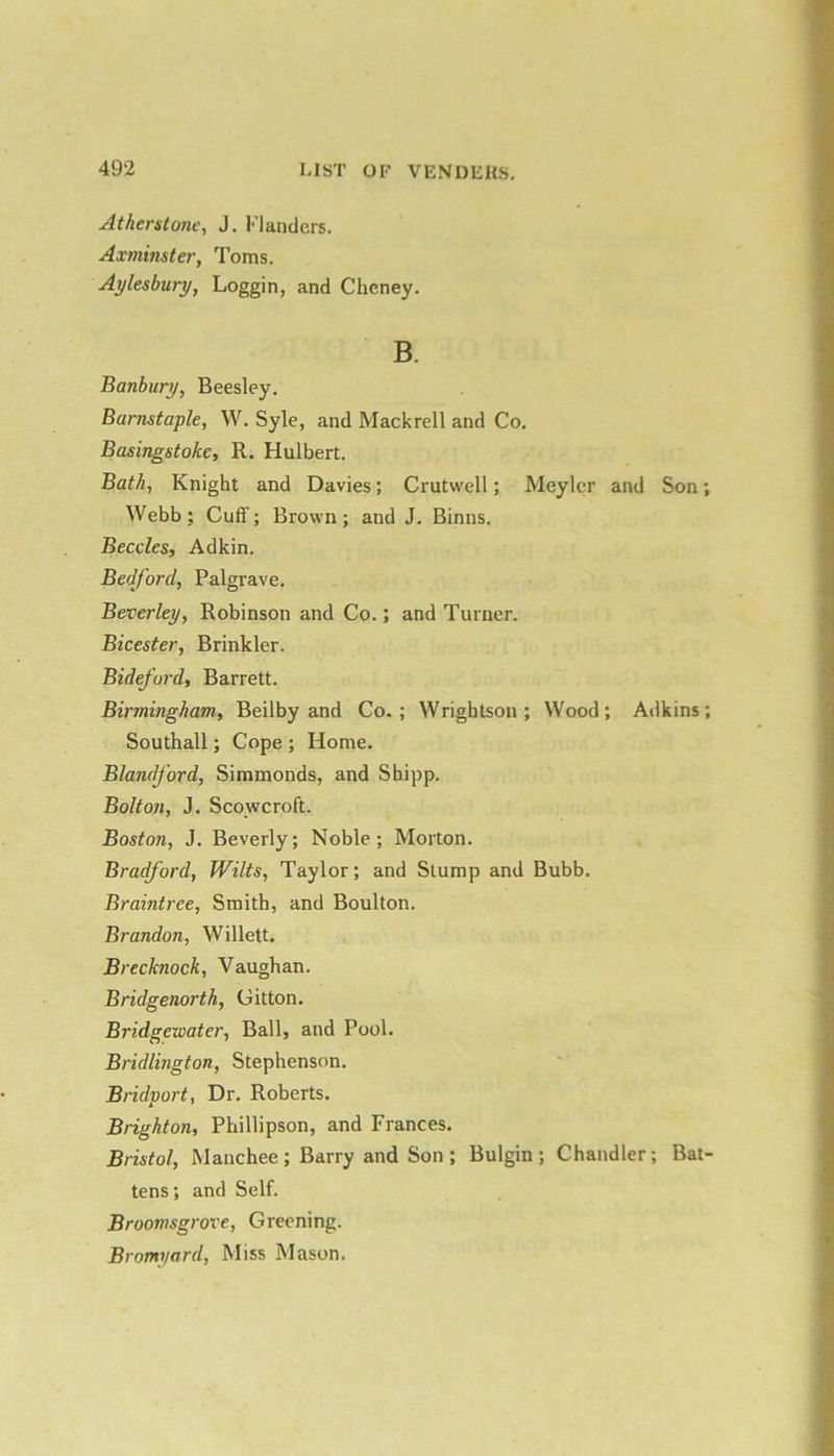 Atherstont', J. Flanders. Axminster, Toms. Aylesbury, Loggin, and Cheney. B. Banbury, Beesley. Barnstaple, W. Syle, and Mackrell and Co. Basingstoke, R. Hulbert. Bath, Knight and Davies; Crutwell; Meylcr and Son; Webb; Cuff; Brown; and J. Binns. Beccles, Adkin. Bedford, Palgrave. Beverley, Robinson and Co.; and Turner. Bicester, Brinkler. Bideford, Barrett. Birmingham, Beilby and Co.; Wrightson ; Wood; Adkins; Southall; Cope ; Home. Blandford, Simmonds, and Shipp. Bolton, J. Scowcroft. Boston, J. Beverly; Noble; Morton. Bradford, Wilts, Taylor; and Stump and Bubb. Braintree, Smith, and Boulton. Brandon, Willett. Brecknock, Vaughan. Bridgenorth, Gitton. Bridgewater, Ball, and Pool. Bridlington, Stephenson. Bridport, Dr. Roberts. Brighton, Phillipson, and Frances. Bristol, Manchee; Barry and Son; Bulgin ; Chandler; Bat- tens ; and Self. Broomsgrove, Greening. Bromyard, Miss Mason.