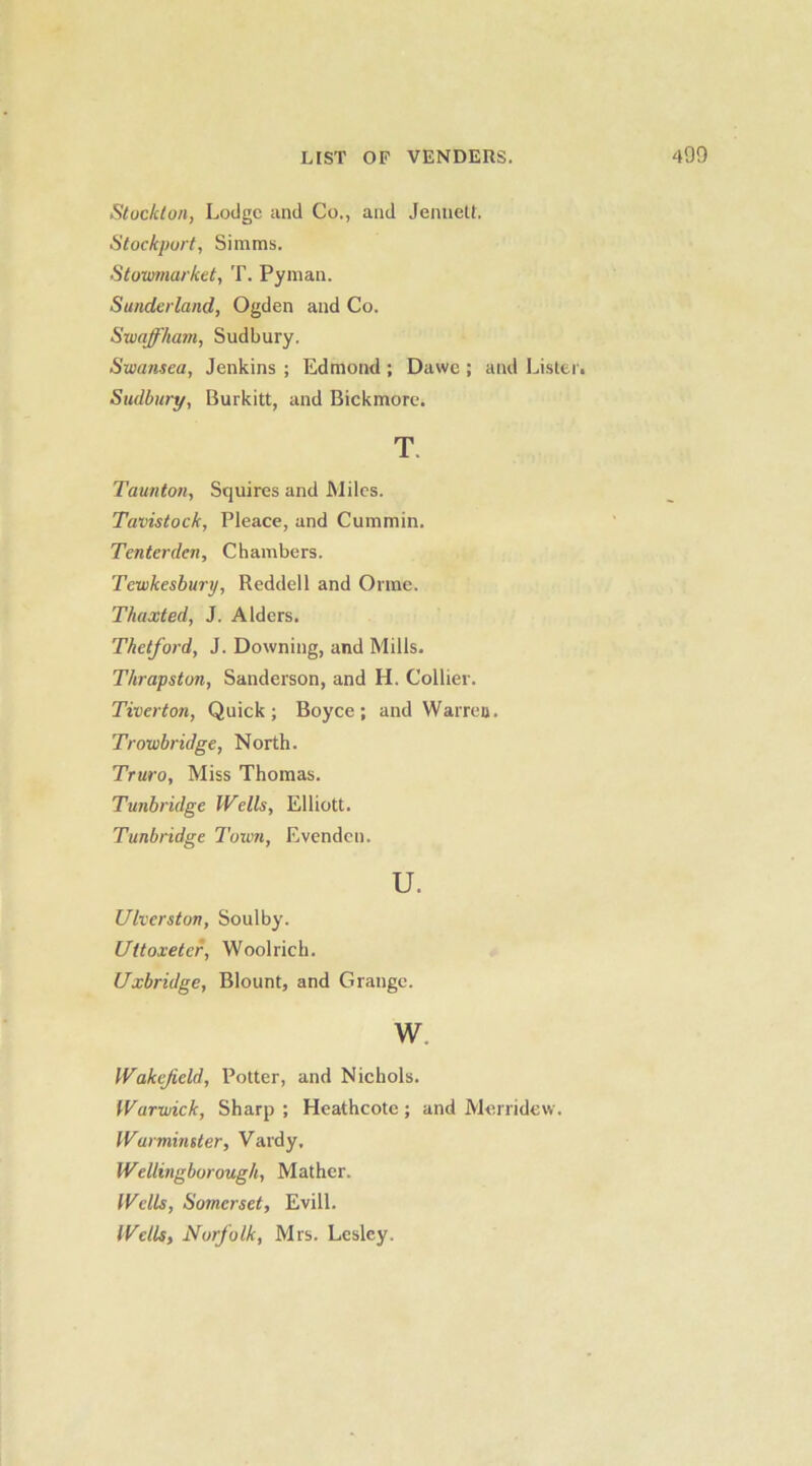 Stocklon, Lodge and Co., and Jenuett, Stockport, Simms. Stowmarket, T. Pyman. Sunderland, Ogden and Co. Swaffham, Sudbury. Swansea, Jenkins ; Edmond ; Dawe ; and Lister. Sudbury, Burkitt, and Bickmore. T Taunton, Squires and Miles. Tavistock, Pleace, and Cummin. Tenterden, Chambers. Tewkesbury, Reddell and Orme. Thaxted, J. Alders. Thetford, J. Downing, and Mills. Thrapston, Sanderson, and H. Collier. Tiverton, Quick; Boyce; and Warreij. Trowbridge, North. Truro, Miss Thomas. Tunbridge Wells, Elliott. Tunbridge Town, Evendcn. u. Ulverston, Soulby. Uttoxeter, Wool rich. Uxbridge, Blount, and Grange. w. Wakefield, Potter, and Nichols. Warwick, Sharp ; Heathcote; and Merridcw. Warminster, Vardy, Wellingborough, Mather. Wells, Somerset, Evill. Wells, Norfolk, Mrs. Lesley.