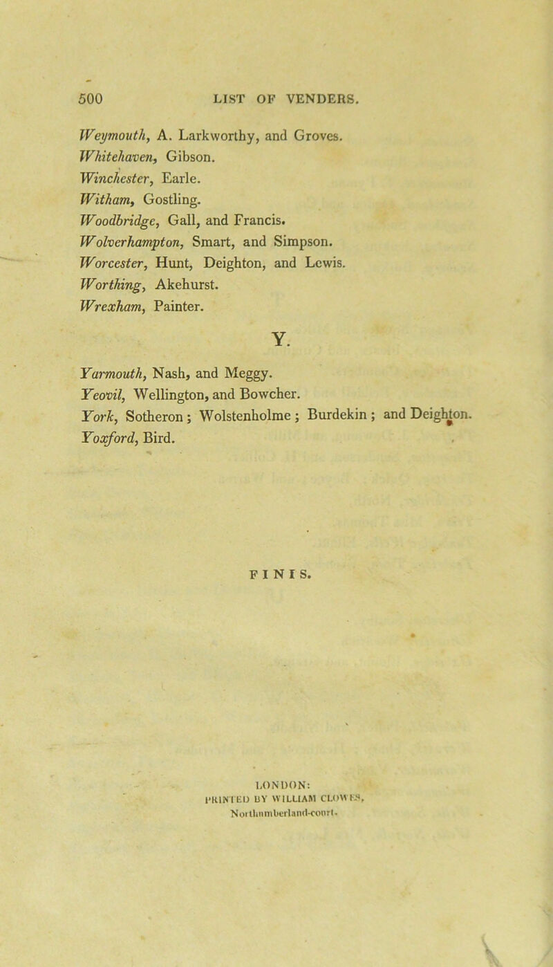 Weymouth, A. Larkworthy, and Groves. Whitehaven, Gibson. Winchester, Earle. Witham, Gostling. Woodbridgc, Gall, and Francis. Wolverhampton, Smart, and Simpson. Worcester, Hunt, Deighton, and Lewis. Worthing, Akehurst. Wrexham, Painter. Y. Yarmouth, Nash, and Meggy. Yeovil, Wellington, and Bowcher. York, Sotheron; Wolstenholme ; Burdekin ; and Deighton. Yoxford, Bird. FINIS. LONDON: HUNTED BY WILLIAM CLOU I S, Noitlmmlierlaiui-court.
