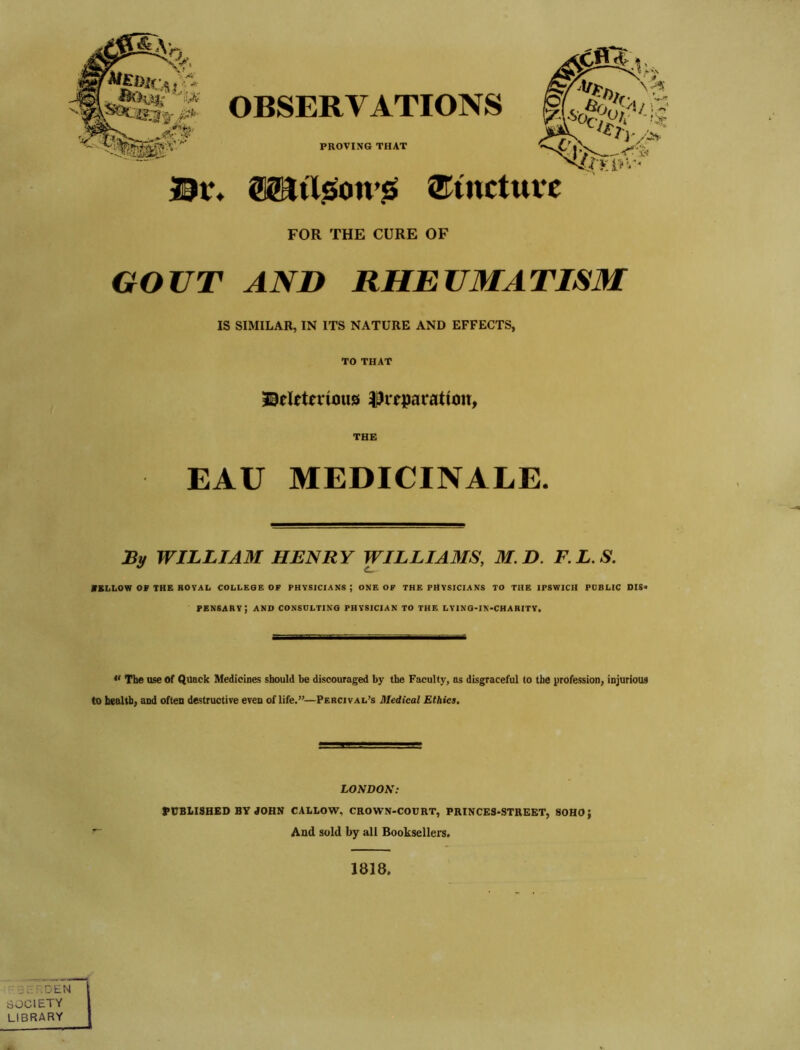 r *'- /'• •■ i. OBSERVATIONS ;1U. PROVING THAT '?'%■ ''V. t. i,V ^Oct^h’ *'it y/^. lit* 0Sai'l?»on’^{ ®tnctttvc FOR THE CURE OF GOUT AND RHEUMATISM IS SIMILAR, IN ITS NATURE AND EFFECTS, TO THAT 30elttcrious ijJiTpatatioit, THE EAU MEDICINALE. By WILLIAM HENRY WILLIAMS, M.D. F.L.S. MSLLOW OF THE ROVAL COLLEGE OF PHYSICIANS ; ONE OF THE PHYSICIANS TO THE IPSWICH PDBLIC DIS< pensary; and consulting physician to the lying-in-charitv. « The use of Quack Medicines should be discouraged by the Faculty, as disgraceful to the profession, injurious to health, and often destructive even of life.”—Percival’s Medical Ethics, LONDON: PtTBLISHED BYdORN CALLOW, CROWN-COURT, PRINCES-STREET, SOHO} And sold by all Booksellers. 1818. :!;,:r,DEN I SOCIETY I