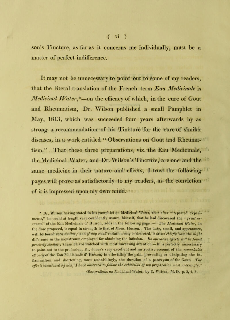 son’s Tincture, as far as it concerns me individually, must be a matter of perfect indifference. It may not be unnecessary to point out to some of my readers, that the literal translation of the French term Eau Medicinale is Medicinal JVater*—on the effieacy of which, in the cure of Gout and Rheumatism, X)r. Wilson published a small Pamphlet in May, 1813, which was succeeded four years afterwards by as strong a recommendation' of his Tincture ’for the cure of similar diseases, in a work entitled ‘‘ Observations on Gout and Rheuma- tism.” Thatr these three preparations', viz. the Eau Medicinale, the.Medicinal Water, and Dr. Wilson’s Tinetiife,* are one and'the same medicine in their nature and* effects, I-trust the following pages will prove as satisfactorily to my readers, as the conviction of it is impressed Upon my own mind: '• • Dr. Wilson liaving stated in liis pampMet on Medidinal Wafer, that after “repeated experi- ments,” he could at length very conBdently assure himself, that he hatl discovered the '•'great nr- canwn of the Eau Medicinale d’ Ilusson, adds in the following page :—“ The Medicinal IFatcr, .in the dose proposed, is equal in strength to that of Mons. Hiisson. Tlie taste, smell, and appearance, will be found very similar ; and if any email variation may b«^ detected, it arises chiefly from the slight dilTerenee in the menstruum employed for obtaining the infusion. Its operative effects will be found precisely similar ; these 1 have watched with most unceasing attention.—It is perfectly unnecessary to point out to the profession. Dr. .lones's very excellent and instructive account of the remarkable efficacy of the Eau Medicinale d’ Hnsson, in alleviating the pain, preventing or dissipating the in- flammation, and shortening, most astonishingly, the duration of a paroxysm of the Gout. The effects mentioned by him, / have observed to follow the exhibition of my preparation most unerringly. Observations on Medicinal Water, by C. Wilson, M. D. p. 3, 4, 5.