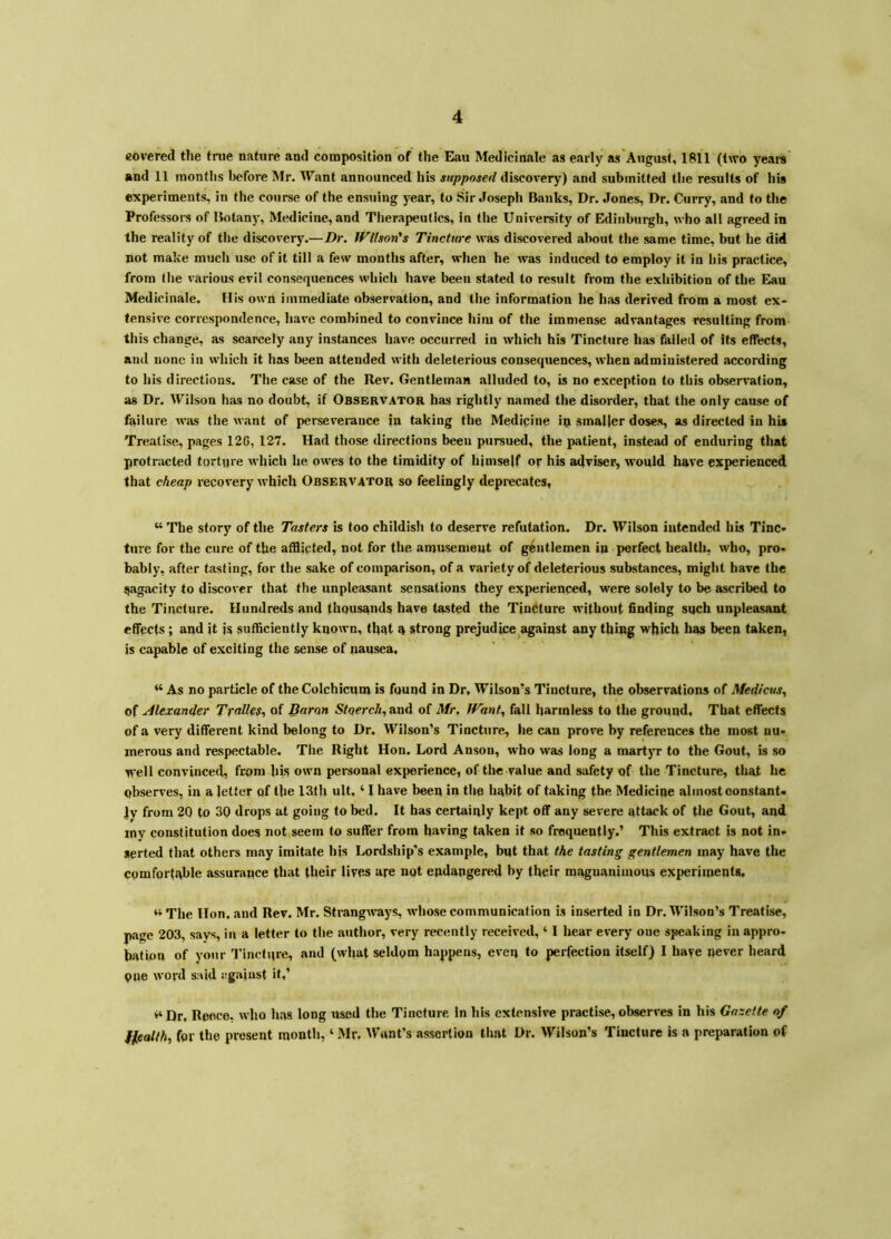 covered the tnie nature and composition of the Eau Medicinale as early as August, 1811 (two yearn and 11 months before Mr. Want announced his supposed discovery) and submitted tlie results of his experiments, in the course of the ensuing year, to Sir Joseph Banks, Dr. Jones, Dr. Curry, and to the Professors of Botany, Medicine, and Therapeutics, in the University of Edinburgh, who all agreed in the reality of the discovery.—Dr, fFtlson's Tincture was discovered about the same time, but he did not make much use of it till a few months after, when he was induced to employ it in his practice, from the various evil consequences which have been stated to result from the exhibition of the Eau Medicinale. His own immediate observation, and the information he has derived from a most ex- tensive correspondence, have combined to convince him of the immense advantages resulting from this change, as scarcely any instances have occurred in which his Tincture has failed of its effects, and none in which it has been attended with deleterious consequences, when administered according to his directions. The case of the Rev. Gentleman alluded to, is no exception to this observation, as Dr. Wilson has no doubt, if Obsbrvator has rightly named the disorder, that the only cause of failure was the want of perseverance in taking the Medipine ip smaller doses, as directed in his Treatise, pages 12G, 127. Had those directions been pursued, the patient, instead of enduring that protracted torture which lie owes to the timidity of himself op his adviser, would have experienced that cheap recovery which Obsbrvator so feelingly deprecates, “ The story of the Tasters is too childish to deserve refutation. Dr. Wilson intended his Tinc- ture for the cure of the afflicted, not for the amusement of gentlemen in perfect health, who, pro- bably, after tasting, for the sake of comparison, of a variety of deleterious substances, might have the qagacity to discover that the unpleasant sensations they experienced, were solely to be ascribed to the Tincture. Hundreds and thousands have tasted the Tincture without finding such unpleasant effects ; and it is sufficiently known, that a strong prejudice against any thing which has been taken, is capable of exciting the sense of nausea. “ As no particle of the Colchicum is found in Dr, Wilson’s Tincture, the observations of Medicus,, of Alexander Tralles,, of Baron Stoerch, and of Mr, JVant, fall harmless to the ground. That effects of a very different kind belong to Dr. Wilson’s Tincture, he can prove by references the most nu- merous and respectable. The Right Hon, Lord Anson, who was long a martyr to the Gout, is so svell convinced, from his own personal experience, of the value and safety of the Tincture, that he observes, in a letter of the 13th ult. ‘ 1 have been in the habit of taking the Medicine almost oonstanU ly from 20 to 30 drops at going to bed. It has certainly kept off any severe attack of the Gout, and mv constitution does not seem to suffer from having taken it so frequently.’ This extract is not in- serted that others may imitate his Lordship's example, but that the tasting gentlemen may have the comfortable assurance that their lives ape not endangered by their magnanimous experiments, “ The Hon. and Rev. Mr. Strangways, whose communication is inserted in Dr. Wilson’s Treatise, page 203, says, in a letter to the author, very recently received, ‘ I hear every one speaking in appro- bation of your 'I'inctiire, and (what seldom happens, even to perfection itself) I have never heard one wopd said against it,’ >‘Dr, Reece, who has long used the Tincture In his extensive practise, observes in his Gazette of fleatth, for the present month, ‘ Mr. Want’s assertion that Dr. Wilson’s Tincture is a preparation of