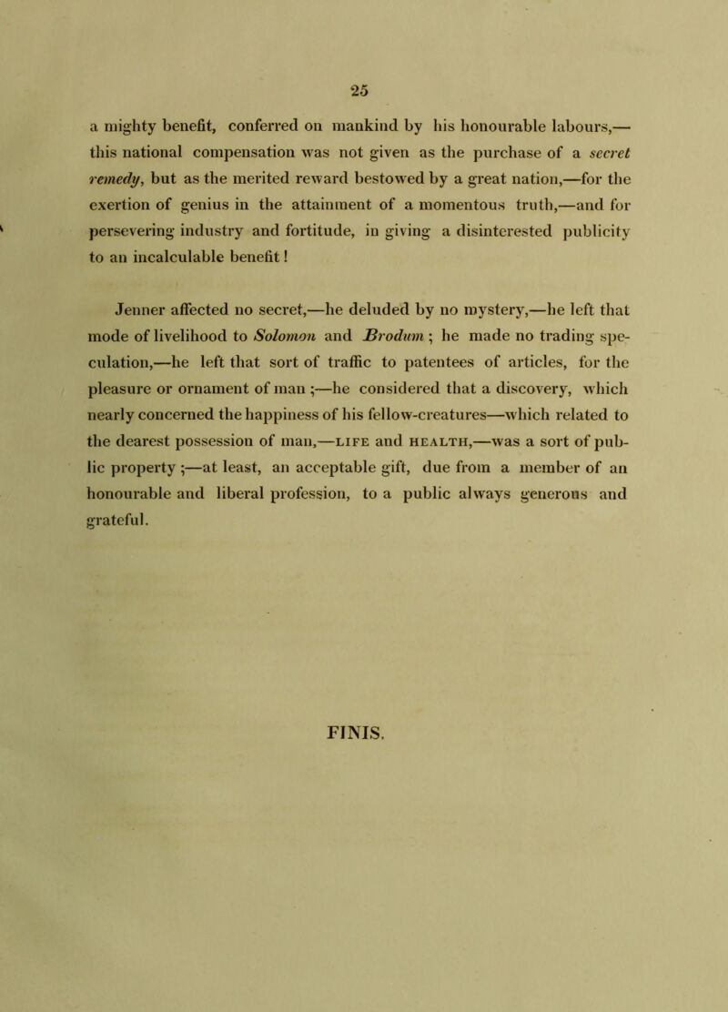a mighty benefit, conferred on mankind by bis honourable labours,— this national compensation was not given as the purchase of a secret remedy, but as the merited reward bestowed by a great nation,—for the exertion of genius in the attainment of a momentous truth,—and for persevering industry and fortitude, in giving a disinterested publicity to an incalculable benefit! Jenner affected no secret,—he deluded by no mystery,—he left that mode of livelihood to Solomon and JBrodum ; he made no trading spe- culation,—he left that sort of traffic to patentees of articles, for the pleasure or ornament of man ;—he considered that a discovery, which nearly concerned the happiness of his fellow-creatures—which related to the dearest possession of man,—life and health,—was a sort of pub- lic property ;—at least, an acceptable gift, due from a member of an honourable and liberal profession, to a public always generous and grateful. FINIS.