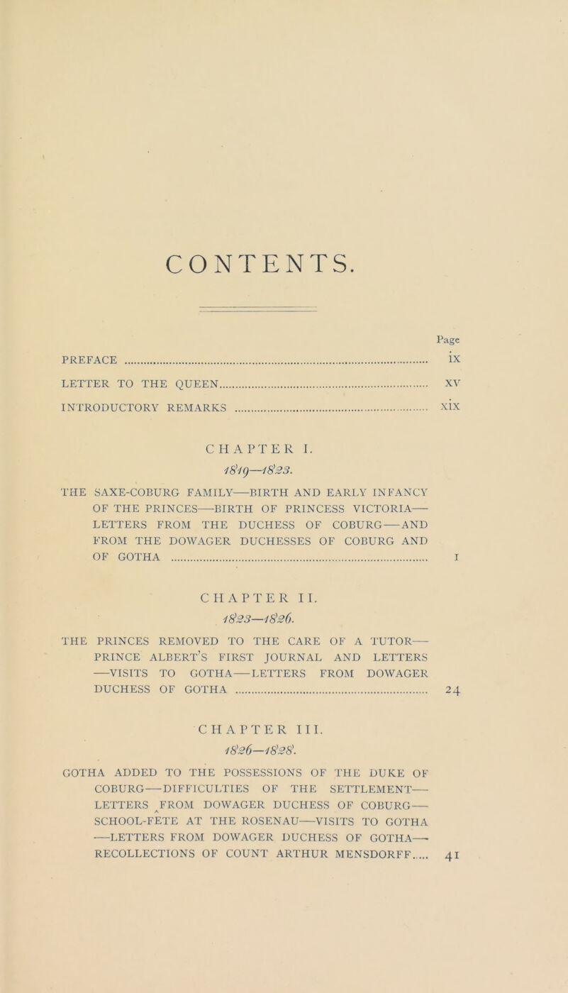 CONTENTS. Page PREFACE ix LETTER TO THE QUEEN XV INTRODUCTORY REMARKS xix C H A P T E R I. THE SAXE-COBURG FAMILY BIRTH AND EARLY INFANCY OF THE PRINCES BIRTH OF PRINCESS VICTORIA LEITERS FROM THE DUCHESS OF COBURG AND FROM THE DOWAGER DUCHESSES OF COBURG AND OF GOTHA I C 11 A P T E R II. 1023—1^26. THE PRINCES REMOVED TO THE CARE OF A TUTOR PRINCE ALBERT’s FIRST JOURNAL AND LEITERS VISITS TO GOTHA—LETTERS FROM DOWAGER DUCHESS OF GOTHA 24 CHAPTER III. iS'26—lS'28\ GOTHA ADDED TO THE POSSESSIONS OF THE DUKE OF COBURG DIFFICULTIES OF THE SETTLEMENT LETTERS FROM DOWAGER DUCHESS OF COBURG A SCHOOL-FETE AT THE ROSENAU VISITS TO GOTHA LETTERS FROM DOWAGER DUCHESS OF GOTHA—• RECOLLECTIONS OF COUNT ARTHUR MENSDORFF 41