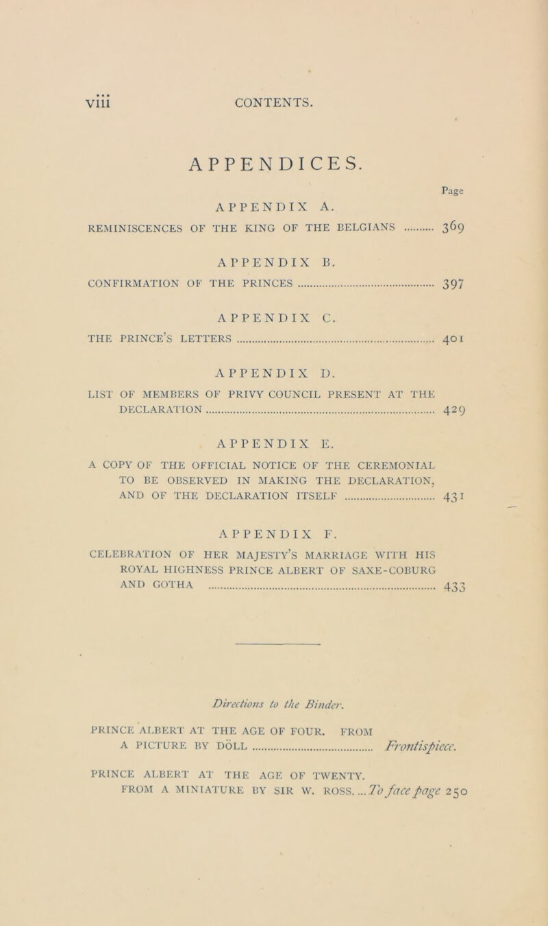 APPENDICES. APPENDIX A. REMINISCENCES OF THE KING OF THE BELGIANS Page 369 APPENDIX B. CONFIRMATION OF THE PRINCES 397 APPENDIX C. THE PRINCE’S LEITERS 401 APPENDIX D. LIST OF MEMBERS OF PRIVY COUNCIL PRESENT AT THE DECLARATION 429 APPENDIX E. A COPY OF THE OFFICIAL NOTICE OF THE CEREMONIAL TO BE OBSERVED IN MAKING THE DECLARATION, AND OF THE DECLARATION ITSELF 431 APPENDIX F. CELEBRATION OF HER MAJESTY’S MARRIAGE WITH HIS ROYAL HIGHNESS PRINCE ALBERT OF SAXE-COBURG AND GOTHA 433 Directioits to the Binder. PRINCE ALBERT AT THE AGE OF FOUR. FROM A PICTURE BY DÖLL FrOUtispicCC. PRINCE ALBERT AT THE AGE OF TWENTY. FROM A MINIATURE BY SIR W. ...To füCCpügC 2^0