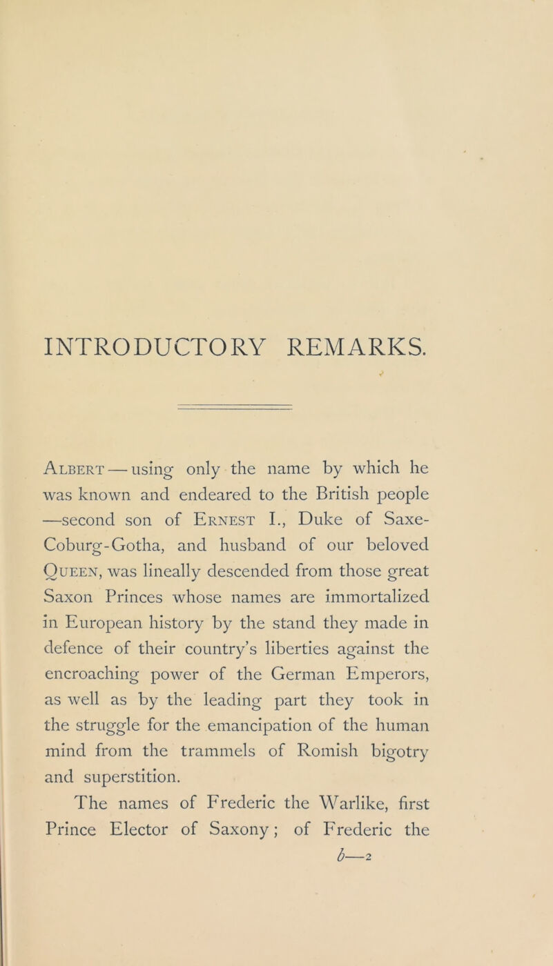 INTRODUCTORY REMARKS. Albert — using only the name by which he was known and endeared to the British people —second son of Ernest L, Duke of Saxe- Coburg-Gotha, and husband of our beloved Queen, was lineally descended from those great Saxon Princes whose names are immortalized in European history by the stand they made in defence of their country’s liberties against the encroaching power of the German Emperors, as well as by the leading part they took in the struggle for the emancipation of the human mind from the trammeis of Romish bigotry and Superstition. The names of Erederic the Warlike, first Prince Elector of Saxony; of Erederic the b—2