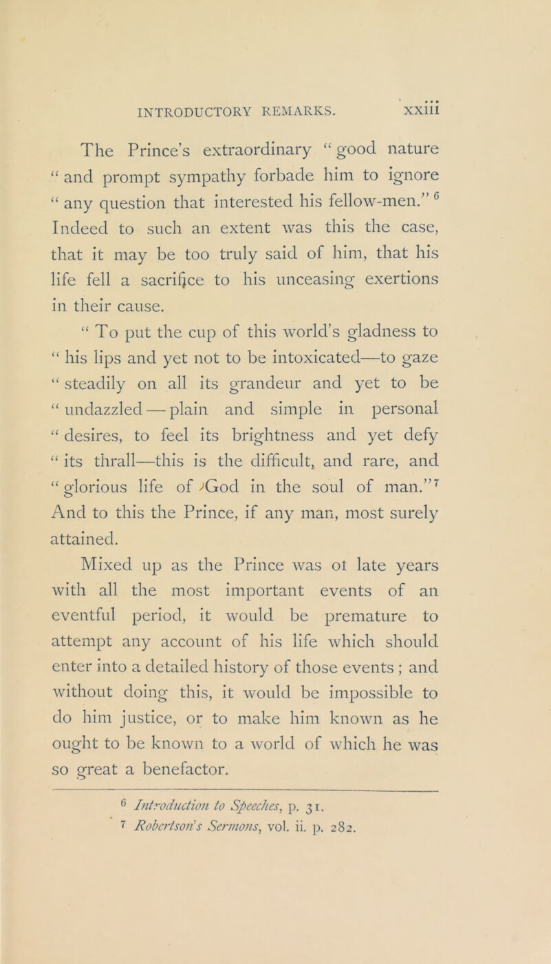 The Princes extraordinary “ good nature “ and prompt sympathy forbade him to ignore “ any qiiestion that interested his fellow-men.” ^ Indeed to such an extent was this the case, that it may be too truly said of him, that his life feil a sacrifjce to his imceasing exertions in their cause. “To put the cup of this world’s gladness to “ his lips and yet not to be intoxicated—to gaze “ steadily on all its grandeur and yet to be “ undazzled — plain and simple in personal “ desires, to feel its brightness and yet defy “ its thrall—this is the difficult, and rare, and “ glorioLis life of >God in the soul of man.”^ And to this the Prince, if any man, most surely attained. Mixed up as the Prince was ot late years with all the most important events of an eventful period, it would be premature to attempt any account of his life which should enter into a detailed history of those events ; and without doing this, it would be impossible to do him justice, or to make him known as he ought to be known to a world of which he was so great a benefactor. ö Litroduction to Speeches, p. 31. 7 Robertson's Sermons, vol. ii. p. 282.