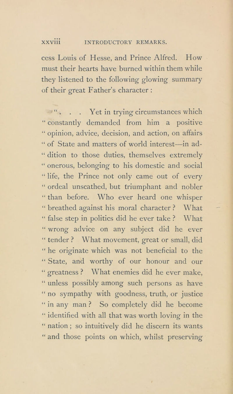 cess Louis of Hesse, and Prince Alfred. How must their hearts have burned within them while they listened to the following glowing summary of their great Father’s character : . . Yet in trying circumstances which “ constantly demanded from him a positive “ opinion, advice, decision, and action, on affairs “ of State and matters of world interest—in ad- “ dition to those duties, themselves extremely “ onerous, belonging to his domestic and social “ life, the Prince not only came out of every “ ordeal unscathed, but triumphant and nobler “ than before. Who ever heard one whisper “ breathed against his moral character ? What “ false Step in politics did he ever take ? What “ wrong advice on any subject did he ever “ tender ? What movement, great or small, did “ he originate which was not beneficial to the “ State, and worthy of our honour and our “ greatness ? What enemies did he ever make, “ unless possibly among such persons as have “ no sympathy with goodness, truth, or justice “ in any man ? So completely did he become “ identified with all that was worth loving in the “ nation ; so intuitively did he discern its wants “ and those points on which, whilst preserving