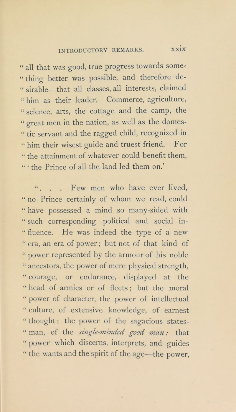 “ all that was good, true progress towards some- “ thing better was possible, and therefore de- “ sirable—that all classes, all Interests, claimed “ him as their leader. Commerce, agriculture, “ Science, arts, the cottage and the camp, the “ great men in the nation, as well as the domes- “ tic servant and the ragged child, recognized in “ him their wisest guide and truest friend. For “ the attainment of whatever could benefit them, “ ‘ the Prince of all the land led them on.’ . . Few men who have ever lived, “ no Prince certainly of whom we read, could “ have possessed a mind so many-sided with “ such corresponding political and social in- “ fluence. He was indeed the type of a new “ era, an era of power; but not of that kind of “ power represented by the armourof his noble “ ancestors, the power of mere physical strength, “ courage, or endurance, displayed at the “ head of armies or of fleets ; but the moral “ power of character, the power of intellectual “ culture, of extensive knowledge, of earnest “ thought; the power of the sagacious states- “ man, of the single-minded good man: that “ power which discerns, interprets, and guides “ the wants and the spirit of the age—the power.