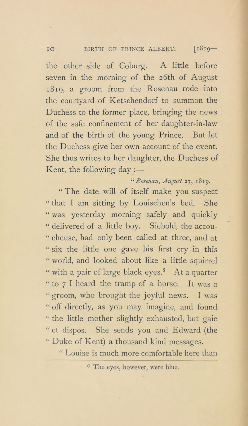 the other side of Coburg. A litde before seven in the morning of the 2Öth of August 1819, a groom from the Rosenau rode into the courtyard of Ketschendorf to summon the Duchess to the former place, bringing the news of the safe confinement of her daughter-in-law and of the birth of the young Prince. But let the Duchess give her own account of the event. She thus writes to her daughter, the Duchess of Kent, the following day :— Rosenau, August 27, 1819. “ The date will of itself make you suspect “ that I am sitting by Louischen’s bed. She “ was yesterday morning safely and quickly “ delivered of a little boy. Siebold, the accou- “ cheuse, had only been called at three, and at “ six the little one gave his first cry in this “ World, and looked about like a little squirrel “ with a pair of large black eyes.^ At a quarter “ to 7 I heard the tramp of a horse. It was a “ groom, Avho brought the joyful news. I was off directly, as you may imagine, and found “ the little mother slightly exhausted, but gaie “ et dispos. She sends you and Edward (the “ Duke of Kent) a thousand kind messages. “ Louise is much more comfortable here than 6 The eyes, however, were blue.