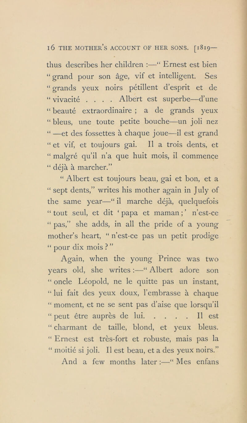 thus describes her children :—“ Ernest est bien “ grand pour son äge, vif et intelligent. Ses “ grands yeux noirs petillent d’esprit et de “ vivacite .... Albert est superbe—d’une “ beaute extraordinaire ; a de grands yeux “ bleus, une toute petite bouche—un joli nez “ —et des fossettes ä chaque joue—il est grand “ et vif, et toujours gai. II a trois dents, et “ malgre qu’il n’a que huit mois, il commence “ dejä ä marcher.” “ Albert est toujours beau, gai et bon, et a “ sept dents,” writes bis mother again in July of the same year—“ il marche deja, quelquefois “ tout seul, et dit ‘ papa et maman; ’ n’est-ce “ pas,” she adds, in all the pride of a young mother s heart, “ n’est-ce pas un petit prodige “ pour dix mois ? ” Again, when the young Prince was two years old, she writes :—“ Albert adore son “ oncle Leopold, ne le quitte pas un instant, “ lui fait des yeux doux, l’embrasse a chaque “ moment, et ne se sent pas d’aise que lorsqu’il “ peut toe aupres de lui Il est “ charmant de taille, blond, et yeux bleus. “ Ernest est tres-fort et robuste, mais pas la “ moitid si joli. Il est beau, et a des yeux noirs.” And a few months later :—“ Mes enfans