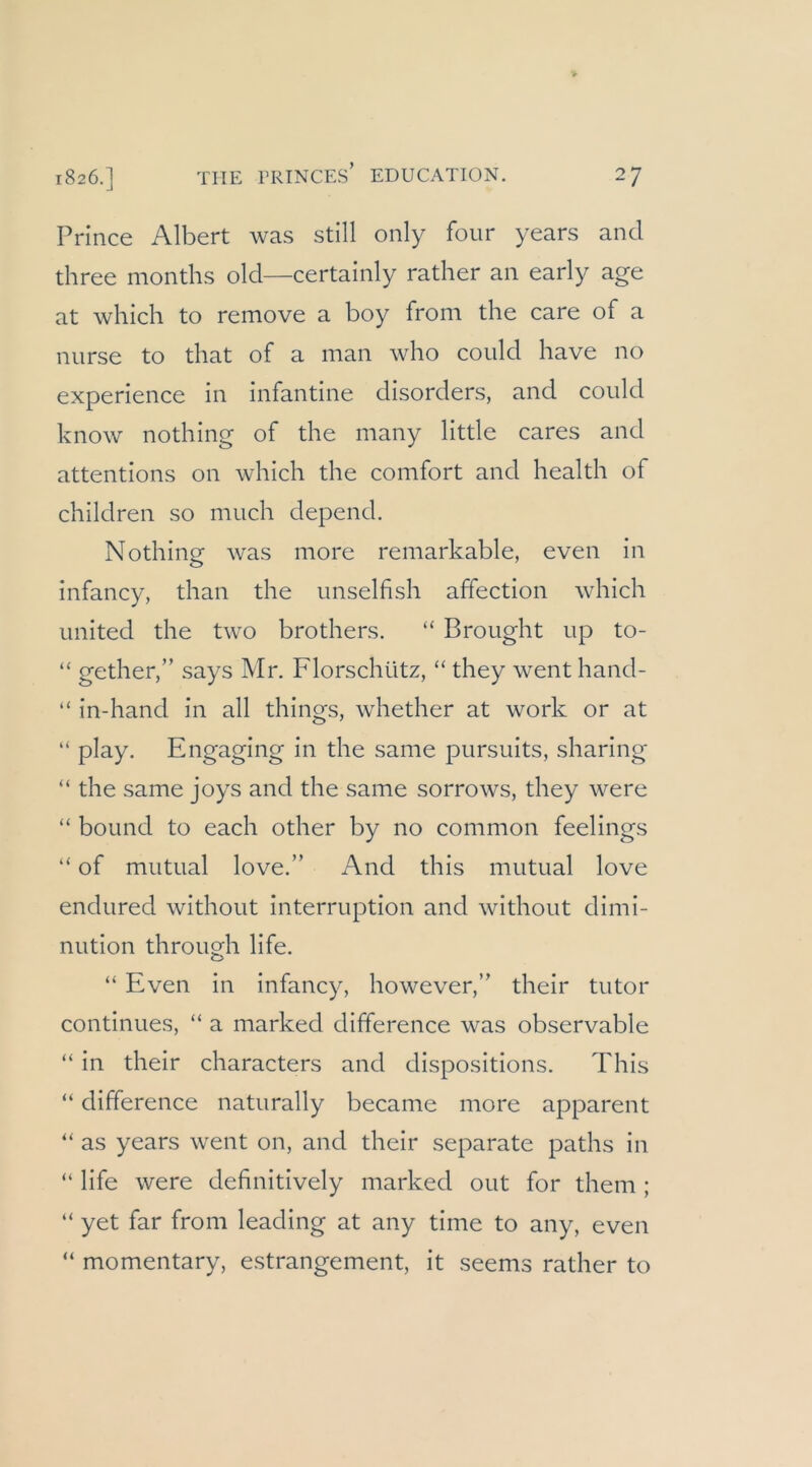 Prince Albert was still only four years and three months old—certainly rather an early age at which to remove a boy from the care of a nurse to that of a man who could have no experience in infantine disorders, and could know nothing of the many little cares and attentions on which the comfort and health of children so much depend. Nothing was more remarkable, even in infancy, than the unselfish affection which United the two brothers. “ Brought up to- “ gether,” says Mr. Florschütz, “ they went hand- “ in-hand in all things, whether at work or at “ play. Engaging in the same pursuits, sharing “ the same joys and the same sorrows, they were “ bound to each other by no common feelings “ of mutual love.” And this mutual love endured without Interruption and without dimi- nution through life. “ Even in infancy, however,” their tutor continues, “ a marked difference was observable “ in their characters and dispositions. This “ difference naturally became more apparent “ as years went on, and their separate paths in “ life were definitively marked out for them ; “ yet far from leading at any time to any, even “ momentary, estrangement, it seems rather to