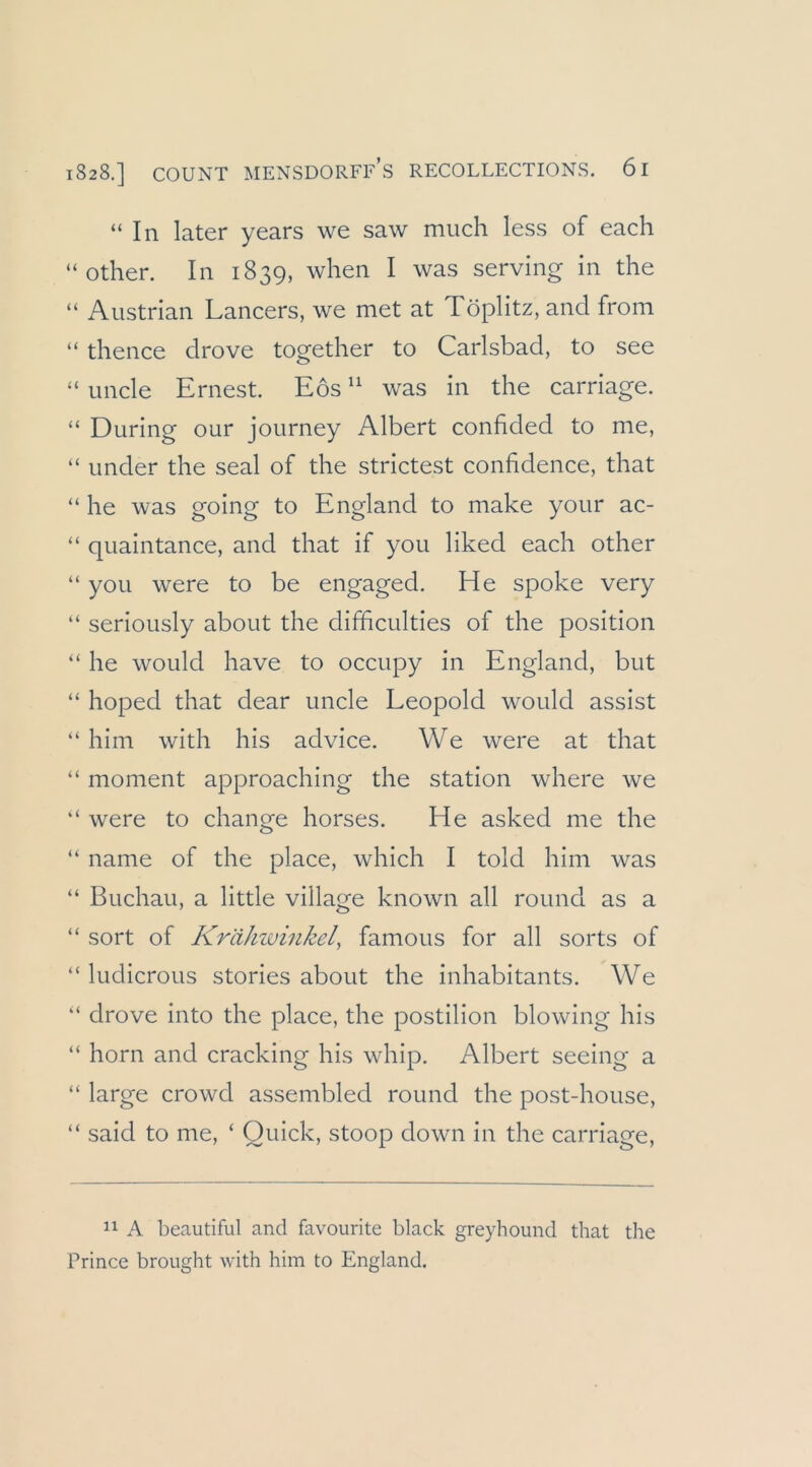 “In later years we saw much less of each “ other. In 1839, when I was serving in the “ Austrian Lancers, we met at Töplitz, and from “ thence drove together to Carlsbad, to see “ iincle Ernest. Eos “ was in the carriage. “ Düring our journey Albert confided to me, “ under the seal of the strictest confidence, that “ he was going to England to make your ac- “ quaintance, and that if you liked each other “ you were to be engaged. He spoke very “ seriously about the difficulties of the position “ he would have to occupy in England, but “ hoped that dear uncle Leopold would assist “ him with his advice. We were at that “ moment approaching the Station where we “ were to change horses. He asked me the “ name of the place, which I told him was “ Buchau, a little village known all round as a “ sort of Krähwinkel, famous for all sorts of “ ludicrous stories about the inhabitants. We “ drove into the place, the postilion blowing his “ horn and cracking his whip. Albert seeing a “ large crowd assembled round the post-house, “ said to me, ‘ Quick, stoop down in the carriage. A beautiful and favourite black greyhound that the Prince brought with him to England.