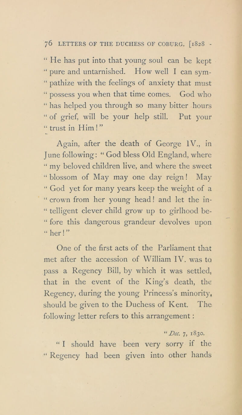 “He has put into that young soul can be kept “ pure and untarnished. How well I can sym- “ pathize with the feelings of anxiety that must “ possess you when that time comes. God who “ has helped you through so many bitter hours “ of grief, will be your help still. Put your “ trust in Hirn ! ” Again, after the death of George IV., in June following: “ God bless Old England, where “ my beloved children live, and where the sweet “ blossom of May may one day reign! May “ God yet for many years keep the weight of a “ crown from her young head! and let the in- “ telligent clever child grow up to girlhood be- “ fore this dangerous grandeur devolves upon “ her!” One of the first acts of the Parliament that met after the accession of William IV. was to pass a Regency Bill, by which it was settled, that in the event of the King’s death, the Regency, during the young Princess’s minority, should be given to the Duchess of Kent. The following letter refers to this arrangement; Dec. 7, 1830. “ I should have been very sorry if the “ Regency had been given into other hands