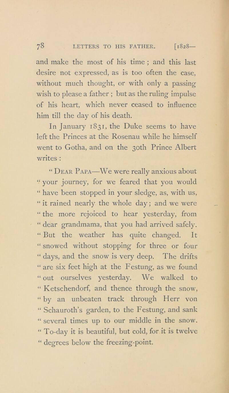 and make the most of his time ; and this last desire not expressed, as is too often the case, without miich thoiight, or with only a passing wish to please a father ; but as the ruling impulse of his heart, which never ceased to influence him tili the day of his death. In January 1831, the Duke seems to have left the Princes at the Rosenau while he himself went to Gotha, and on the 30th Prince Albert writes : “ Dear Papa—We were really anxious about “ your journey, for we feared that you would “ have been stopped in your sledge, as, with us, “ it rained nearly the whole day; and we were “ the more rejoiced to hear yesterday, from “ dear grandmama, that you had arrived safely. “ But the weather has quite changed. It “ snowed without stopping for three or four “ days, and the snow is very deep. The drifts “ are six feet high at the Festung, as we found “ out ourselves yesterday. We walked to “ Ketschendorf, and thence through the snow, “ by an unbeaten track through Herr von “ Schauroth’s garden, to the Festung, and sank “ several times up to our middle in the snow. “ To-day it is beautiful, but cold, for it is twelve “ degrees below the freezing-point.