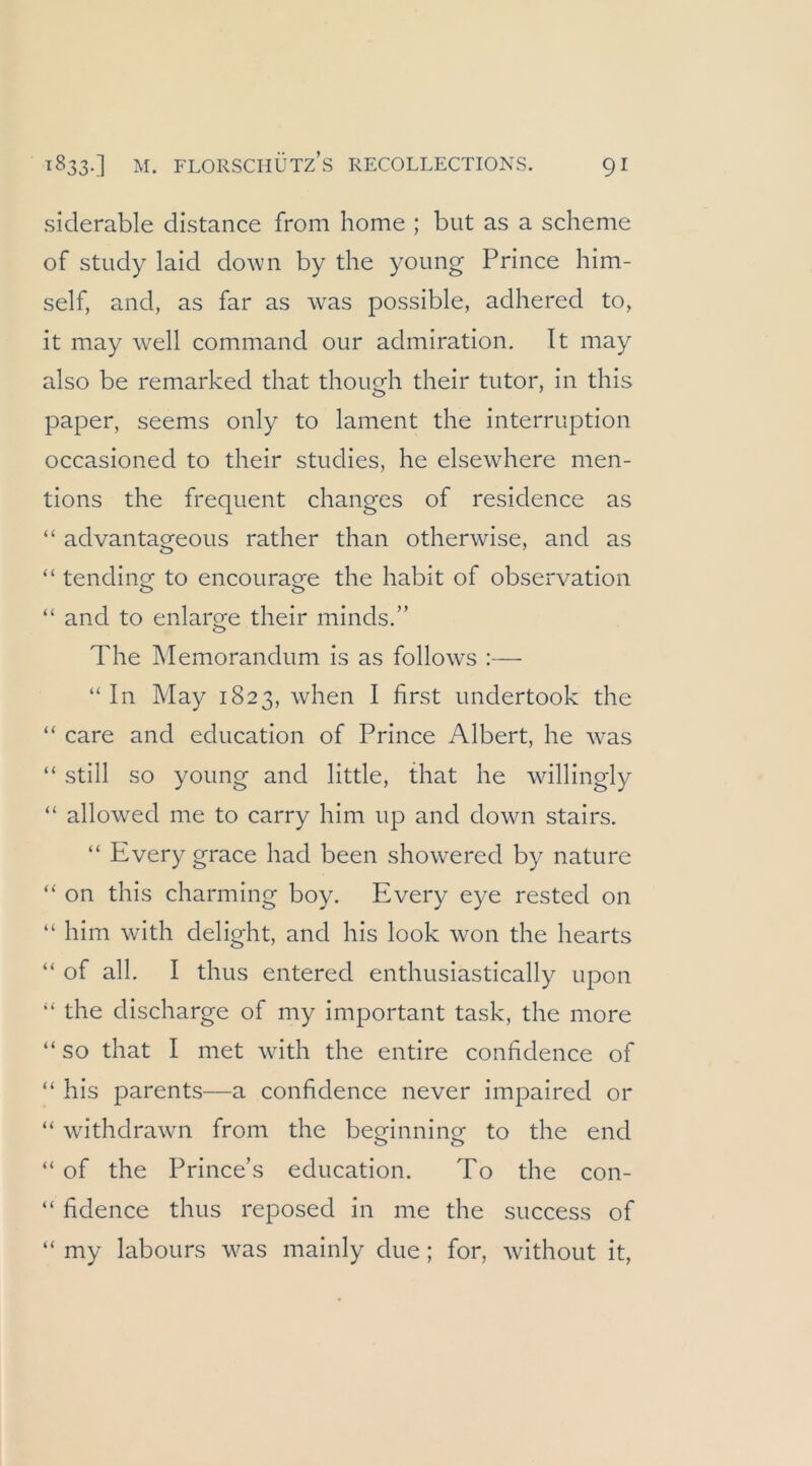 siderable distance from home ; but as a scheine of study laid down by the young Prince him- self, and, as far as was possible, adhered to, it may well command our admiration. Tt may also be remarked that though their tutor, in this paper, seems only to lament the Interruption occasioned to their studies, he elsewhere men- tions the frequent changes of residence as “ advantageous rather than otherwise, and as “ tendinof to encouraee the habit of observation “ and to enlarge their minds.” The Memorandum is as follows :— “In May 1823, when I first undertook the “ care and education of Prince Albert, he w-as “ still so young and little, that he willingly “ allowed me to carry him up and down stairs. “ Every grace had been showered by nature “ on this charming boy. Every eye rested on “ him with delight, and his look won the hearts “ of all. I thus entered enthusiastically upon “ the discharge of my important task, the more “ so that I met with the entire confidence of “ his parents—a confidence never impaired or “ withdrawn from the beorinnine to the end “ of the Prince’s education. To the con- “ fidence thus reposed in me the success of “ my labours was mainly due; for, without it.