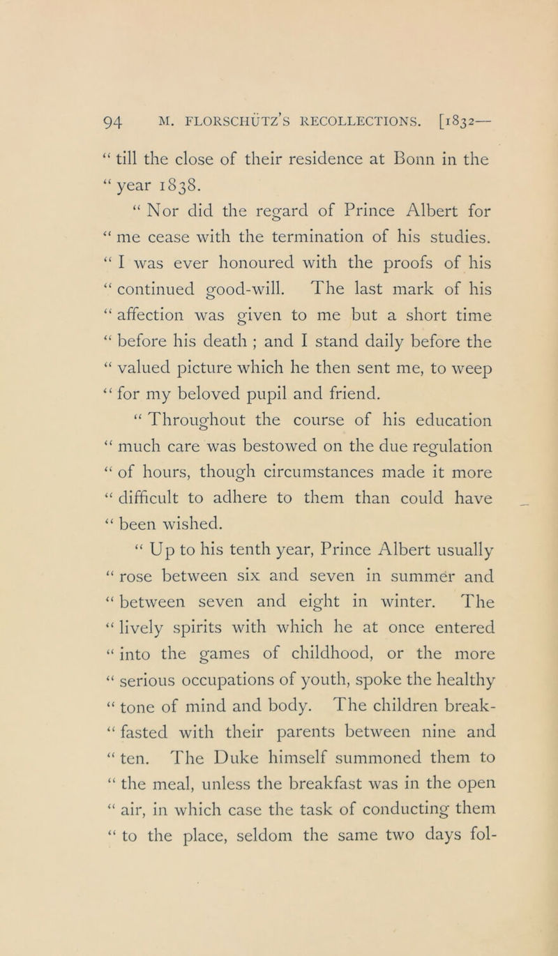 “ tili the dose of their residence at Bonn in the “ year 1838. “ Nor did the regard of Prince Albert for “ me cease with the termination of his studies. “ I was ever honoured with the proofs of his “ continued crood-wilL The last mark of his O affection was o-iven to me but a short time O “ before his death ; and I stand daily before the “ valued picture which he then sent me, to weep “ for my beloved pupil and friend. “ Throuofhout the course of his education “ much care was bestowed on the due reQfulation “ of hours, though circumstances made it more difhcult to adhere to them than could have “ been wished. “ Up to his tenth year, Prince Albert iisually “ rose between six and seven in summer and “ between seven and eight in winter. The “ lively Spirits Avith which he at once entered “ into the games of childhood, or the more “ serious occupations of youth, spoke the healthy “ tone of mind and body. The children break- “ fasted with their parents between nine and “ ten. The Duke himself summoned them to “ the meal, imless the breakfast was in the open air, in which case the task of conducting them “ to the place, seldom the same two days fol-