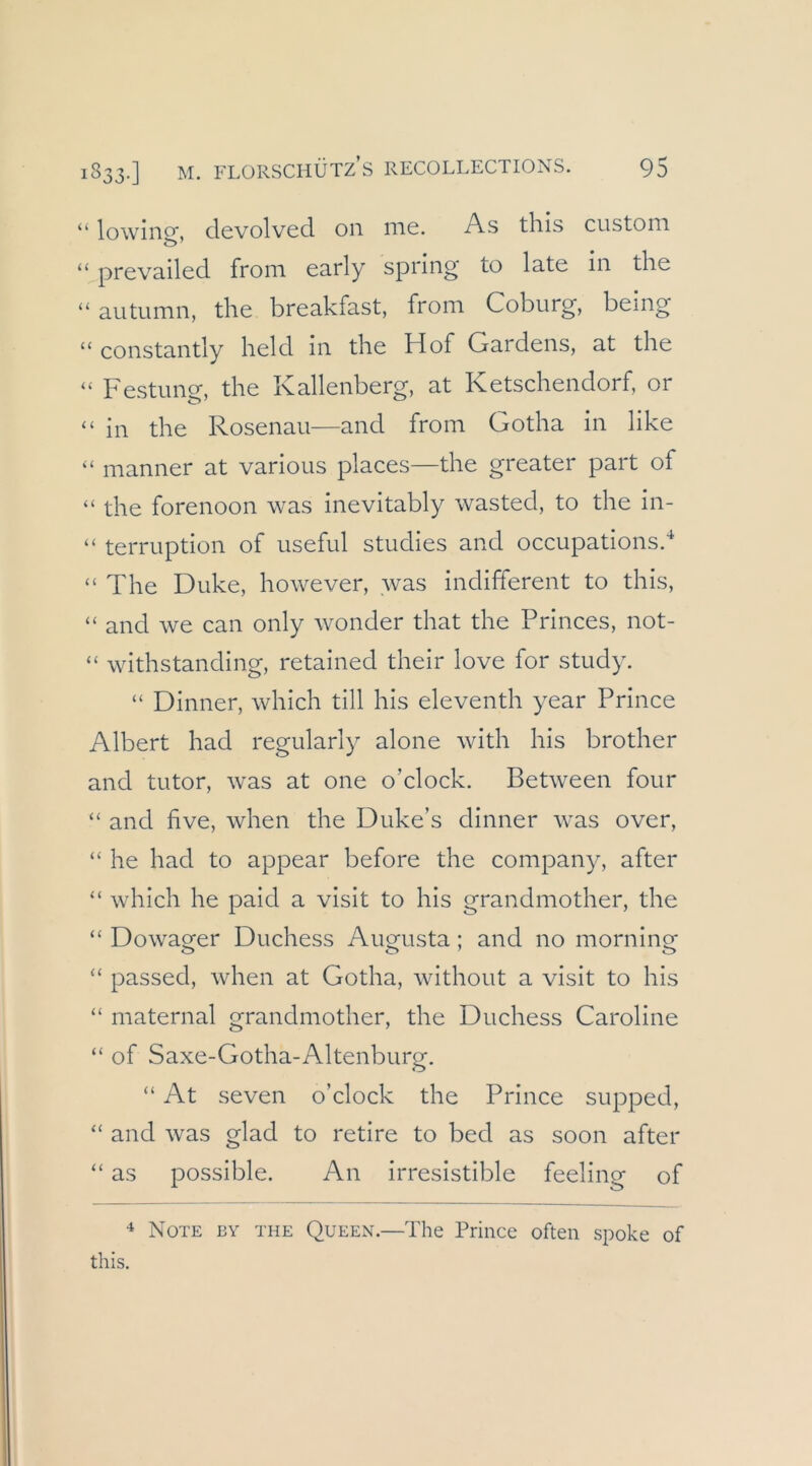“ lowino*. devolved 011 me. As thls custom “ prevailed from early spring to late in the “autumn, the breakfast, from Coburg, being “ constantly held in the Hof Gardens, at the “ Festung, the Kallenberg, at Ketschendorf, or “ in the Rosenau—and from Gotha in like “ manner at various places—the greater part of “ the forenoon was inevitably wasted, to the in- “ terruption of useful studies and occupations.'* “ The Duke, however, was indifferent to this, “ and we can only wonder that the Princes, not- “ withstanding, retained their love for study. “ Dinner, which tili his eleventh year Prince Albert had regularly alone with his brother and tutor, was at one o’clock. Between four “ and five, when the Duke’s dinner was over, “ he had to appear before the Company, after “ which he paid a visit to his grandmother, the “ Dowager Duchess Augusta; and no morning “ passed, when at Gotha, without a visit to his “ maternal grandmother, the Duchess Caroline “ of Saxe-Gotha-Altenburg. “ At seven o’clock the Prince supped, “ and was glad to retire to bed as soon after “ as possible. An irresistible feeling of ^ Note by the Queen.—The Prince often spoke of this.