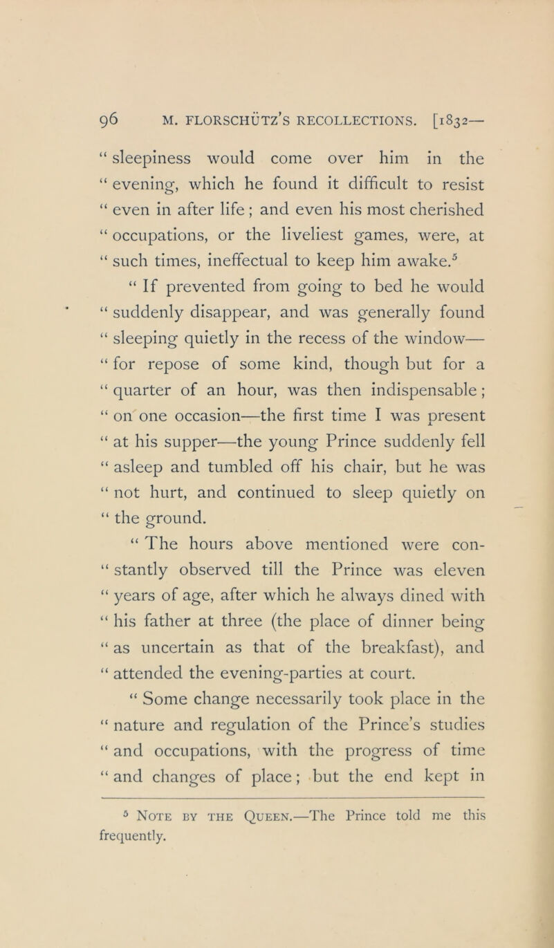 “ sleepiness would come over him in the “ evening, which he found it difficult to resist “ even in after life ; and even his most cherished “ occiipations, or the liveliest games, were, at “ such times, ineffectual to keep him awake.^ “ If prevented from going to bed he would “ suddenly disappear, and was generally found “ sleeping quietly in the recess of the window— “ for repose of sonie kind, though but for a “ quarter of an hour, was then indispensable ; “ on one occasion—the first time I was present “ at his supper—the young Prince suddenly feil “ asleep and tumbled off his chair, but he was “ not hurt, and continued to sleep quietly on “ the ground. “ The hours above mentioned were con- “ stantly observed tili the Prince was eleven “ years of age, after which he always dined with “ his father at three (the place of dinner being “ as uncertain as that of the breakfast), and “ attended the evening-parties at court. “ Some change necessarily took place in the “ nature and regulation of the Prince’s studies “ and occiipations, with the progress of time “ and changes of place; but the end kept in ^ Note by the Queen.—The Prince told me this frequently.