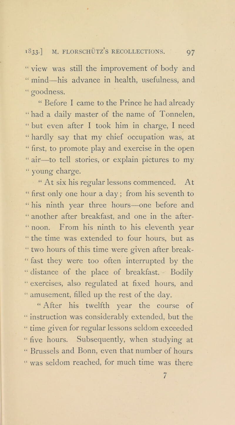 “ view was still the improvement of body and “ mind—bis advance in health, usefulness, and “ oroodness. “ Before I came to the Prince he had already “ had a daily master of the name of Tonnelen, “ but even after I took him in charge, I need “ hardly say that my chief occupation was, at “ first, to promote play and exercise in the open “ air—to teil stories, or explain pictures to my “ young Charge. “ At six his regulär lessons commenced. At “ first only one hour a day; from his seventh to “ his ninth year three hours—one before and “ another after breakfast, and one in the after- “ noon. From his ninth to his eleventh year “ the time was extended to four hours, but as “ two hours of this time were given after break- “ fast they were too often interrupted by the  distance of the place of breakfast. Bodily “ exercises, also regulated at fixed hours, and “ amusement, filled up the rest of the day. “ After his twelfth year the course of “ instruction was considerably extended, but the “ time given for regulär lessons seldom exceeded “ five hours. Subsequently, when studying at “ Brussels and Bonn, even that number of hours “ was seldom reached, for much time was there 7