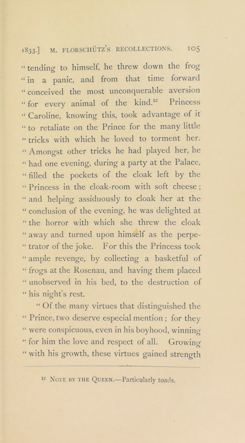 “ tendinf» to hinisell, he threw down the frog “ in a panic, and from that time forward “ conceived the most unconquerable aversion “ for every animal of the kindd^ Princess “ Caroline, knowing this, took advantage of it “ to retaliate 011 the Prince for the many little “ tricks with which he loved to torment her. “ Amongst other tricks he had played her, he “ had one evening, during a party at the Palace, “ filled the pockets of the cloak left by the “ Princess in the cloak-room with soft cheese ; “ and helping assiduously to cloak her at the “ conclusion of the evening, he was delighted at “ the horror with which she threw the cloak “ away and turned upon himself as the perpe- “ trator of the joke. For this the Princess took “ ample revenge, by collecting a basketful of “ frogs at the Rosenau, and having them placed “ Linobserved in his bed, to the destruction of “ his night’s rest. “ Of the many virtues that distinguished the “ Prince, two deserve especial mention ; for they “ were conspicuous, even in his boyhood, winning “ for him the love and respect of all. Growing “ with his growth, these virtues gained strength Note by the Queen.—Particularly toads.