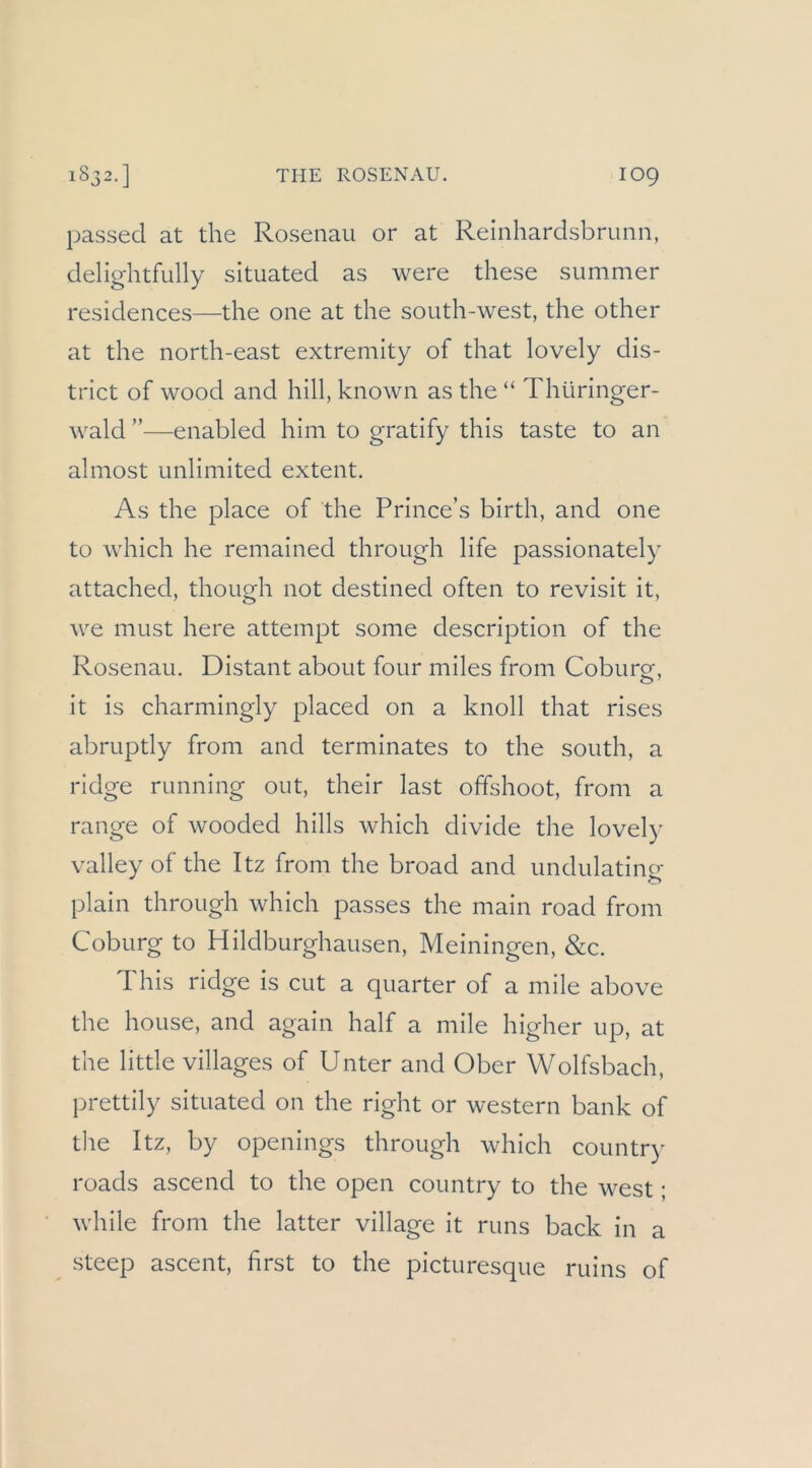 1832.] THE ROSENAU. IO9 passed at the Rosenau or at Reinhardsbrunn, delightfully situated as were these summer residences—the one at the south-west, the other at the north-east extremity of that lovely dis- trict of wood and hill, known as the “ Thüringer- wald ”—enabled him to gratify this taste to an almost unlimited extent. As the place of the Prince’s birth, and one to which he remained through life passionately attached, though not destined often to revisit it, Ave must here attempt some description of the Rosenau. Distant about four miles from Coburg, it is charmingly placed on a knoll that rises abruptly from and terminates to the south, a ridge running out, their last offshoot, from a ränge of wooded hills which divide the lovel)’ valley of the Itz from the broad and undulatinu plain through which passes the main road from Coburg to Hildburghausen, Meiningen, &c. This ridge is cut a quarter of a mile above the house, and again half a mile higher up, at the little villages of Unter and Ober Wolfsbach, prettily situated on the right or Western bank of tlie Itz, by openings through which country roads ascend to the open country to the west; while from the latter village it runs back in a steep ascent, first to the picturesque ruins of