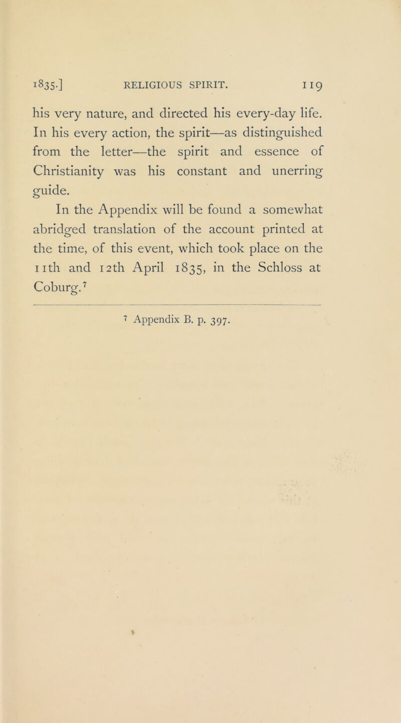 his very nature, and directed his every-day life. In his every action, the Spirit—as distinguished from the letter—the spirit and essence of Christianity was his constant and unerring guide. In the Appendix will be found a somewhat abridged translation of the account printed at the time, of this event, which took place on the iith and I2th April 1835, in the Schloss at Coburg. 7 Appendix B. p. 397.