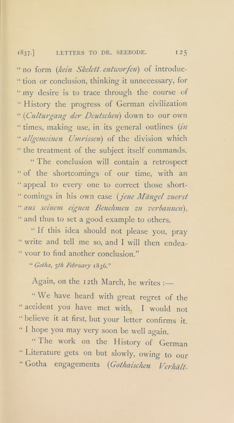 “ no form {Icein Skelett entworfen) of introJuc- “ tion or conclusion, thinking it unnecessary, for “ my clesire is to trace throiigh the course of “ History the progress of German civilization “ {Culturgang der Deutschen) down to our own “ times, making use, in its general oiitlines {in “ allgemeinen Umrissen) of the division which “ the treatment of the subject itself commands. “ The conclusion will contain a retrospect ‘‘ of the shortcomings of our time, with an “ appeal to every one to correct those short- ‘‘ comings in his own case {Je?te Mängel zjierst “ aics seinem eignen Benehmen zu verbannen), “ and thus to set a good example to others. “ If this idea should not please you, pray “ write and teil me so, and I will then endea- vour to find another conclusion.” “ Gotha, ^th Fehriiary 1836.” Again, on the i2th March, he writes :— “ We have heard with great regret of the “ accident you have met with. I would not “ believe it at first, but your letter confirms it. “ I hope you may very soon be well again. “ The work on the History of German “ Literature gets on but slowly, owing to our “ Gotha engagements {Gothaischen Verhält-