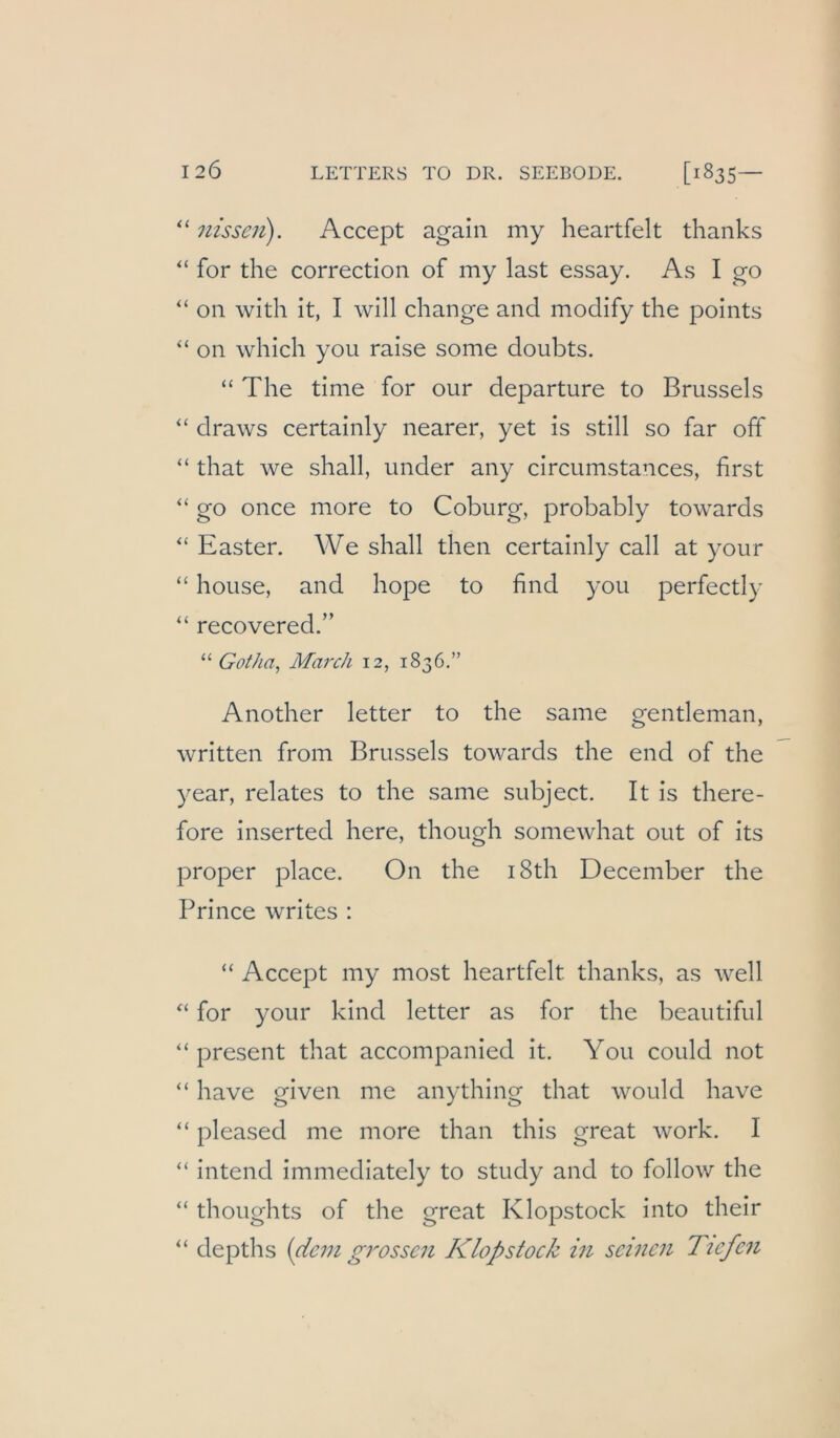 “ nisseii). Accept again my heartfelt thanks for the correction of my last essay. As I go “ on with it, I will change and modify the points “ on which you raise some doubts. “ The time for our departure to Brussels ‘‘ draws certainly nearer, yet is still so far off “ that we shall, under any circumstances, first “ go once more to Coburg, probably towards “ Easter. We shall then certainly call at your “ house, and hope to find you perfectly “ recovered.” “ Gotha, March 12, 1836.” Another letter to the same gentleman, written from Brussels towards the end of the year, relates to the same subject. It is there- fore inserted here, though somewhat out of its proper place. On the i8th December the Prince writes : “ Accept my most heartfelt thanks, as well for your kind letter as for the beautiful “ present that accompanied it. You could not “ have given me anything that would have “ pleased me more than this great work. I ‘‘ intend immediately to study and to follow the “ thoughts of the great Klopstock into their “ depths {dem grossen Klopstock in seinen Ttefefi