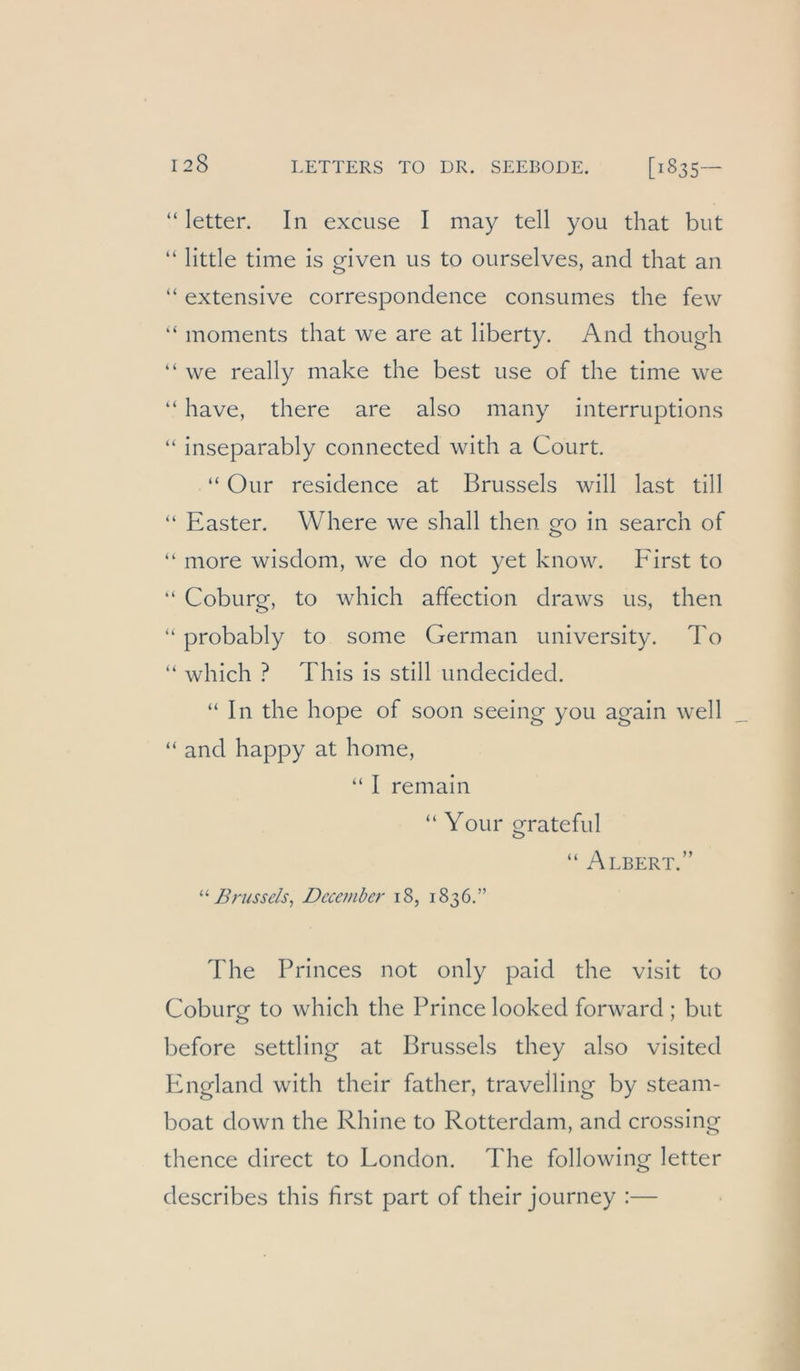 “ letter. In excuse I may teil you that but “ little time is given us to ourselves, and that an “ extensive correspondence consumes the few “ moments that we are at liberty. And though “ we really make the best use of the time we “ have, there are also many interruptions “ inseparably connected with a Court. “ Our residence at Brussels will last tili “ Easter. Where we shall then go in search of “ more wisdom, we do not yet know. First to “ Coburg, to which affection draws us, then ‘‘ probably to some German university. To “ which ? This is still undecided. “In the hope of soon seeing you again well “ and happy at home, “ I remain “ Your grateful “ Albert.” Brussels^ Decembcr 18, 1836.” The Princes not only paid the visit to Coburof to which the Prince looked forward ; but before settling at Brussels they also visited England with their father, travelling by steam- boat down the Rhine to Rotterdam, and Crossing thence direct to London. The following letter describes this first part of their journey :—